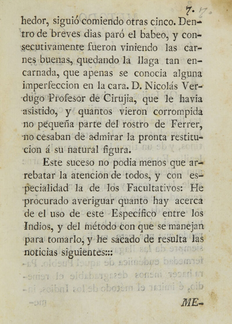 1 . I 7# hedor, siguió comiendo otras cinco. Den- tro de breves dias paró el babeo, y con- secutivamente fueron viniendo las car- nes buenas, quedando la llaga tan en- carnada, que apenas se conocía alguna imperfección en la cara, D. Nicolás Ver- dugo Profesor de Cirujia, que le havia asistido, y quantos vieron corrompida no pequeña parte del rostro de Ferrer, no cesaban de admirar la pronta restitu- ción á su natural figura. Este suceso no podía menos que ar- rebatar la atención de todos, y con es- pecialidad la de los Facultativos: He procurado averiguar quanto hay acerca de el uso de este Específico entre los •Indios, y del método con que se manejan para tomarlo, y he sacado de resulta las noticias siguientes::: Jü/E-