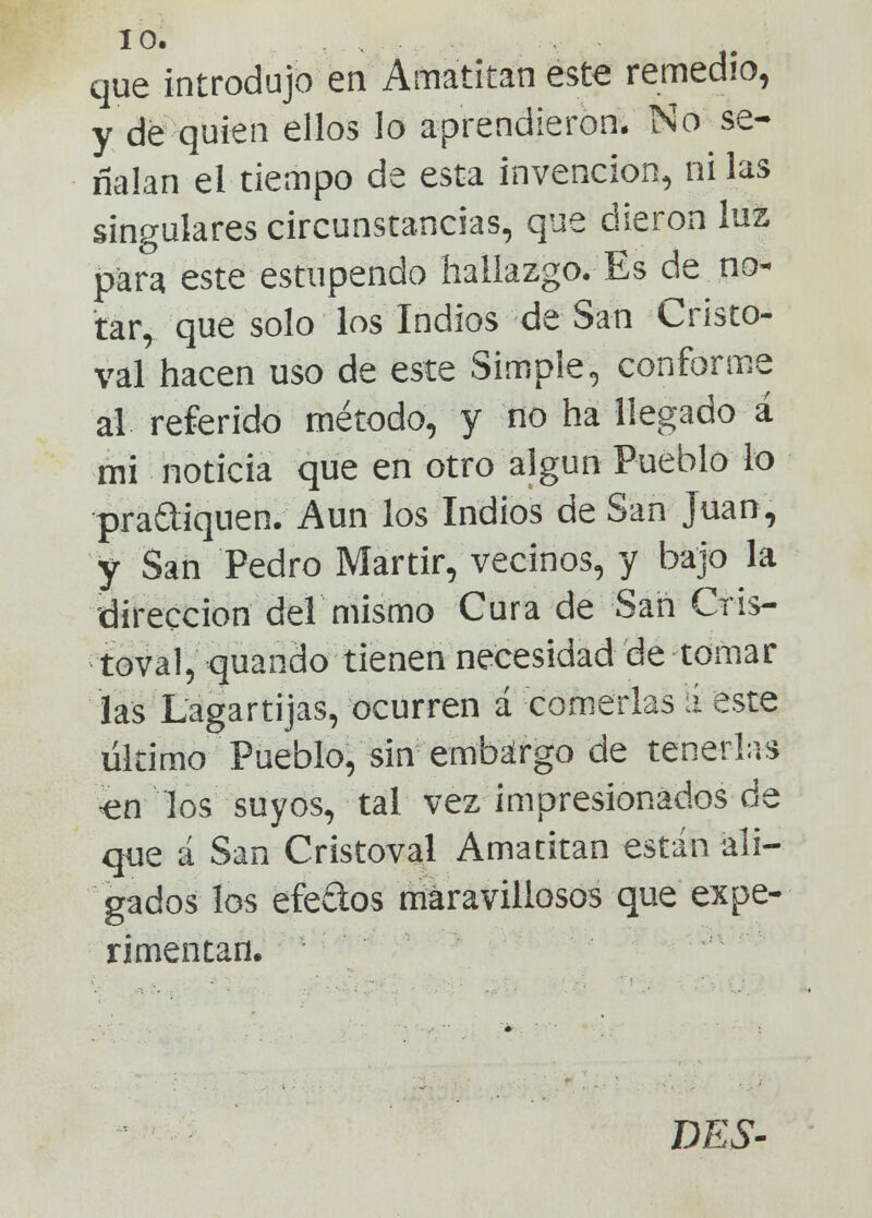 que introdujo en Amatitan este remedio, y de quien ellos lo aprendieron. No se- ñalan el tiempo de esta invención, ni las singulares circunstancias, que dieron luz para este estupendo hallazgo.-Es de no- tar, que solo los Indios de San Cristo- val hacen uso de este Simple, conforme al referido método, y no ha llegado á mi noticia que en otro algún Pueblo lo pra&iquen. Aun los Indios de San Juan, y San Pedro Mártir, vecinos, y bajo la 'dirección del mismo Cura de San Cris- toval, quando tienen necesidad de tomar las Lagartijas, ocurren á comerlas á este último Pueblo, sin embargo de tenerlas <en los suyos, tal vez impresionados de que á San Cristoval Amatitan están ali- gados los efectos maravillosos que expe- rimentan. DES-