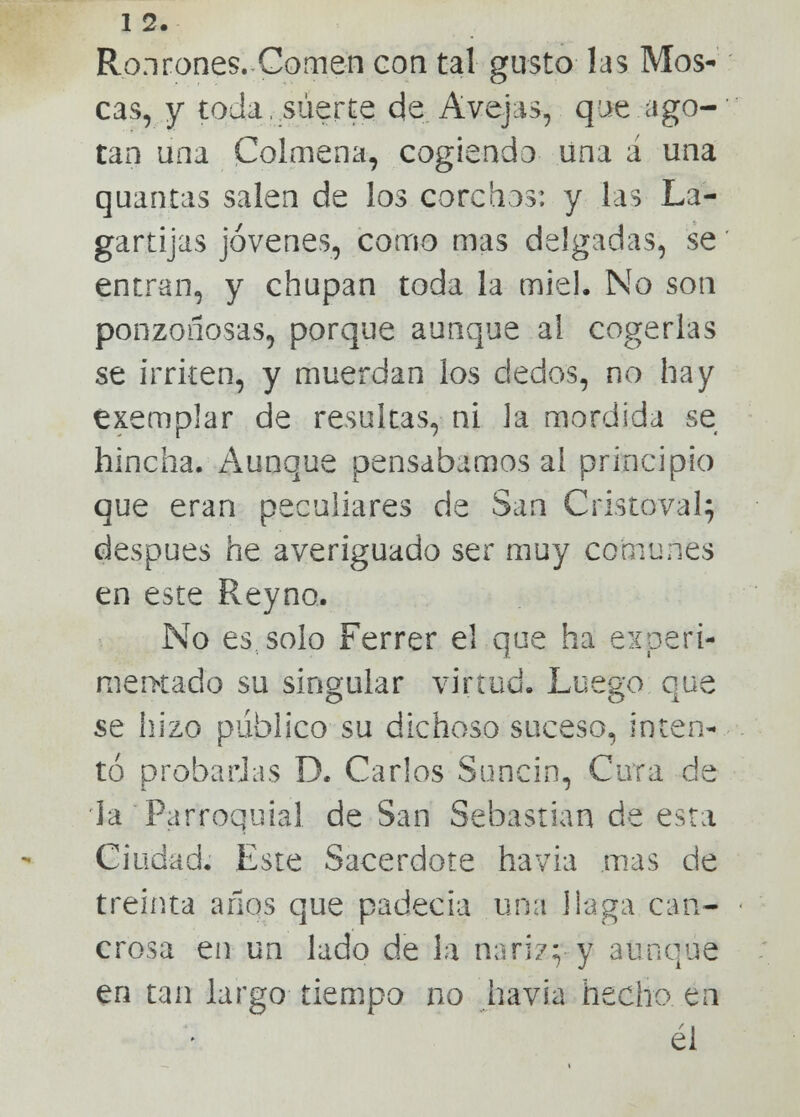 1 2. Ronrones. Comen con tal gusto las Mos- cas, y toda, suerte de Avejas, que ago- tan una Colmena, cogiendo una á una quantas salen de los corchos: y las La- gartijas jóvenes, como mas delgadas, se entran, y chupan toda la miel. No son ponzoñosas, porque aunque al cogerlas se irriten, y muerdan los dedos, no hay éxemplar de resultas, ni la mordida se hincha. Aunque pensábamos al principio que eran peculiares de San Cristoval; después he averiguado ser muy comunes en este Reyno. No es solo Ferrer el que ha experi- mentado su singular virtud. Luego aue se hizo publico su dichoso suceso, inten- tó probadas D. Carlos Suncin, Cura de la Parroquial de San Sebastian de esta Ciudad. Este Sacerdote havia mas de treinta años que padecía una llaga din- erosa en un lado de la nariz;; y aunque en tan largo tiempo no havia hecho en él