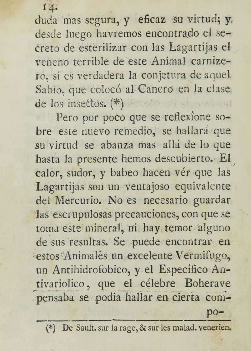 duda mas segura, y eficaz su virtud} y; desde luego havremos encontrado el se- creto de esterilizar con las Lagartijas el veneno terrible de este Animal carnize- ro, si es verdadera la conjetura de aquel Sabio, que colocó al Cancro en la clase de los irísenos. ('*} Pero por poco que se reflexione so- bre este nuevo remedio, se hallará que su virtud se abanza mas allá de lo que hasta la presente hemos descubierto. El calor, sudor, y babeo hacen ver que las Lagartijas son un ventajoso equivalente del Mercurio. No es necesario guardar las escrupulosas precauciones, con que se toma este mineral, ni hay temor alguno de sus resultas. Se puede encontrar ea estos Animales un excelente Vermífugo, un Antihidrofobico, y el Específico An- tivariolico, que el célebre Boherave pensaba se podia haílar en cierta com- po- (*) De Sault. sur la rage, & sur les malad. venerien.