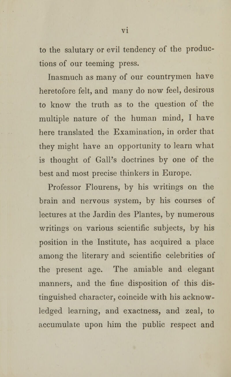 to the salutary or evil tendency of the produc- tions of our teeming press. Inasmuch as many of our countrymen have heretofore felt, and many do now feel, desirous to know the truth as to the question of the multiple nature of the human mind, I have here translated the Examination, in order that they might have an opportunity to learn what is thought of Gall's doctrines by one of the best and most precise thinkers in Europe. Professor Flourens, by his writings on the brain and nervous system, by his courses of lectures at the Jardin des Plantes, by numerous writings on various scientific subjects, by his position in the Institute, has acquired a place among the literary and scientific celebrities of the present age. The amiable and elegant manners, and the fine disposition of this dis- tinguished character, coincide with his acknow- ledged learning, and exactness, and zeal, to accumulate upon him the public respect and
