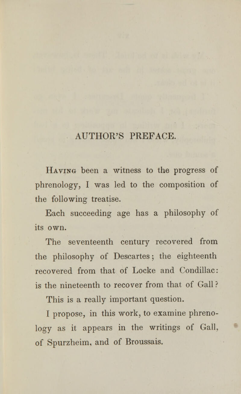 AUTHOR'S PREFACE. Having been a witness to the progress of phrenology, I was led to the composition of the following treatise. Each succeeding age has a philosophy of its own. The seventeenth century recovered from the philosophy of Descartes; the eighteenth recovered from that of Locke and Condillac: is the nineteenth to recover from that of Gall ? This is a really important question. I propose, in this work, to examine phreno- logy as it appears in the writings of Gall, of Spurzheim, and of Broussais.