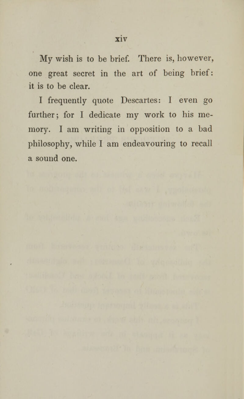 My wish is to be brief. There is, however, one great secret in the art of being brief: it is to be clear. I frequently quote Descartes: I even go further; for I dedicate my work to his me- mory. I am writing in opposition to a bad philosophy, while I am endeavouring to recall a sound one.