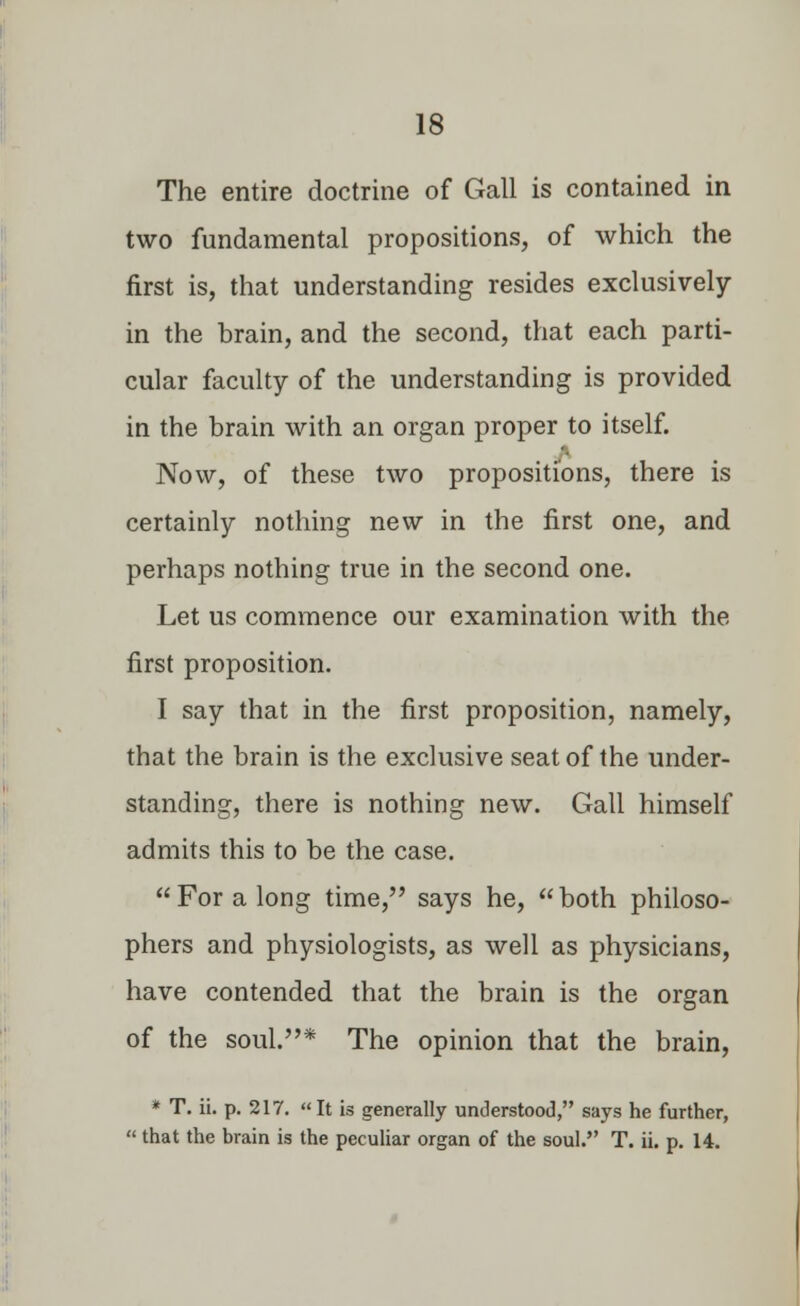 The entire doctrine of Gall is contained in two fundamental propositions, of which the first is, that understanding resides exclusively in the brain, and the second, that each parti- cular faculty of the understanding is provided in the brain with an organ proper to itself. Now, of these two propositions, there is certainly nothing new in the first one, and perhaps nothing true in the second one. Let us commence our examination with the first proposition. I say that in the first proposition, namely, that the brain is the exclusive seat of the under- standing, there is nothing new. Gall himself admits this to be the case. For a long time, says he, both philoso- phers and physiologists, as well as physicians, have contended that the brain is the organ of the soul.* The opinion that the brain, * T. ii. p. 217. It is generally understood, says he further,  that the brain is the peculiar organ of the soul. T. ii. p. 14.