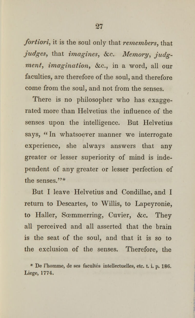 fortiori, it is the soul only that remembers, that judges, that imagines, &c. Memory, judg- ment, imagination, &c, in a word, all our faculties, are therefore of the soul, and therefore come from the soul, and not from the senses. There is no philosopher who has exagge- rated more than Helvetius the influence of the senses upon the intelligence. But Helvetius says,  In whatsoever manner we interrogate experience, she always answers that any greater or lesser superiority of mind is inde- pendent of any greater or lesser perfection of the senses.* But I leave Helvetius and Condillac, and I return to Descartes, to Willis, to Lapeyronie, to Haller, Soemmerring, Cuvier, &c. They all perceived and all asserted that the brain is the seat of the soul, and that it is so to the exclusion of the senses. Therefore, the * De l'homme, de ses facultes intellectuelles, etc. t. i. p. 186. Liege, 1774.