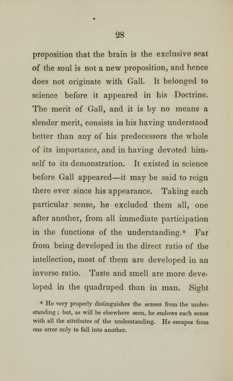 proposition that the brain is the exclusive seat of the soul is not a new proposition, and hence does not originate with Gall. It belonged to science before it appeared in his Doctrine. The merit of Gall, and it is by no means a slender merit, consists in his having understood better than any of his predecessors the whole of its importance, and in having devoted him- self to its demonstration. It existed in science before Gall appeared—it may be said to reign there ever since his appearance. Taking each particular sense, he excluded them all, one after another, from all immediate participation in the functions of the understanding.* Far from being developed in the direct ratio of the intellection, most of them are developed in an inverse ratio. Taste and smell are more deve- loped in the quadruped than in man. Sight * He very properly distinguishes the senses from the under- standing ; but, as will be elsewhere seen, he endows each sense with all the attributes of the understanding. He escapes from one error only to fall into another.