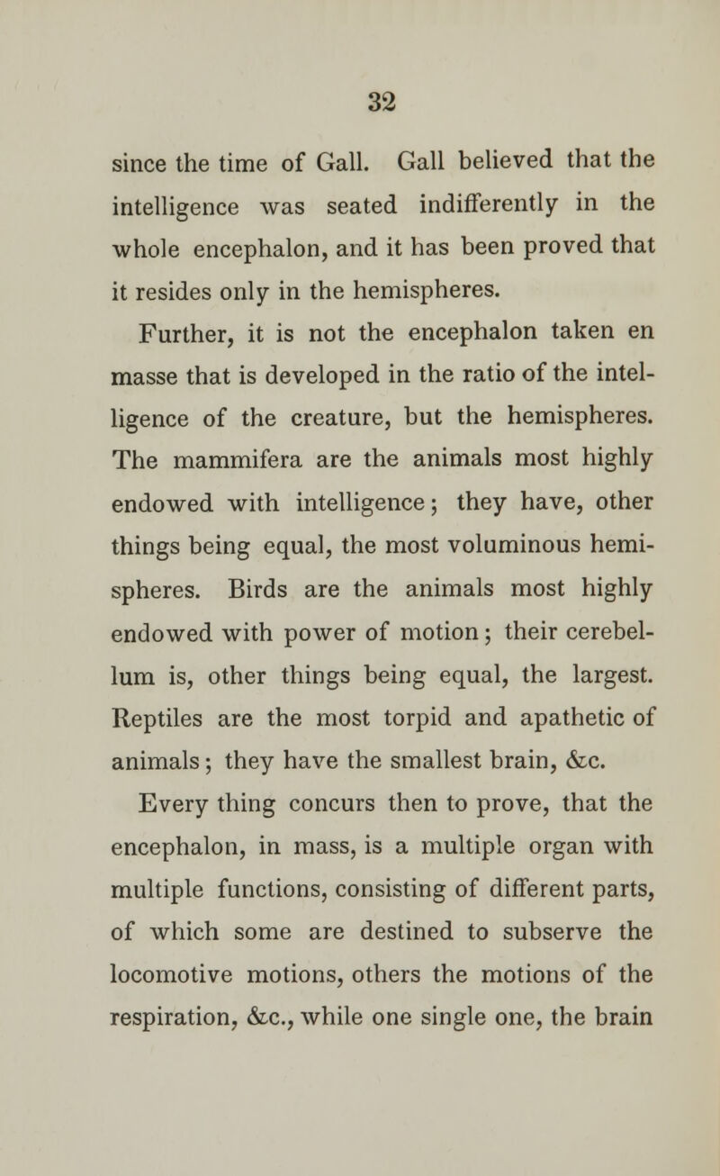 since the time of Gall. Gall believed that the intelligence was seated indifferently in the whole encephalon, and it has been proved that it resides only in the hemispheres. Further, it is not the encephalon taken en masse that is developed in the ratio of the intel- ligence of the creature, but the hemispheres. The mammifera are the animals most highly endowed with intelligence; they have, other things being equal, the most voluminous hemi- spheres. Birds are the animals most highly endowed with power of motion ; their cerebel- lum is, other things being equal, the largest. Reptiles are the most torpid and apathetic of animals; they have the smallest brain, &c. Every thing concurs then to prove, that the encephalon, in mass, is a multiple organ with multiple functions, consisting of different parts, of which some are destined to subserve the locomotive motions, others the motions of the respiration, &c, while one single one, the brain