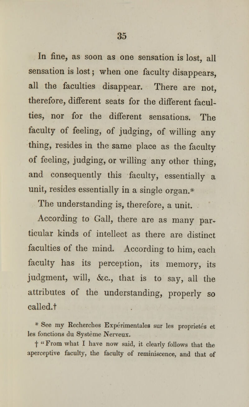 In fine, as soon as one sensation is lost, all sensation is lost; when one faculty disappears, all the faculties disappear. There are not, therefore, different seats for the different facul- ties, nor for the different sensations. The faculty of feeling, of judging, of willing any thing, resides in the same place as the faculty of feeling, judging, or willing any other thing, and consequently this faculty, essentially a unit, resides essentially in a single organ.* The understanding is, therefore, a unit. According to Gall, there are as many par- ticular kinds of intellect as there are distinct faculties of the mind. According to him, each faculty has its perception, its memory, its judgment, will, &c, that is to say, all the attributes of the understanding, properly so called.t * See my Recherches Experimentales sur les proprietes et les fonctions du Systeme Nerveux. f  From what I have now said, it clearly follows that the aperceptive faculty, the faculty of reminiscence, and that of