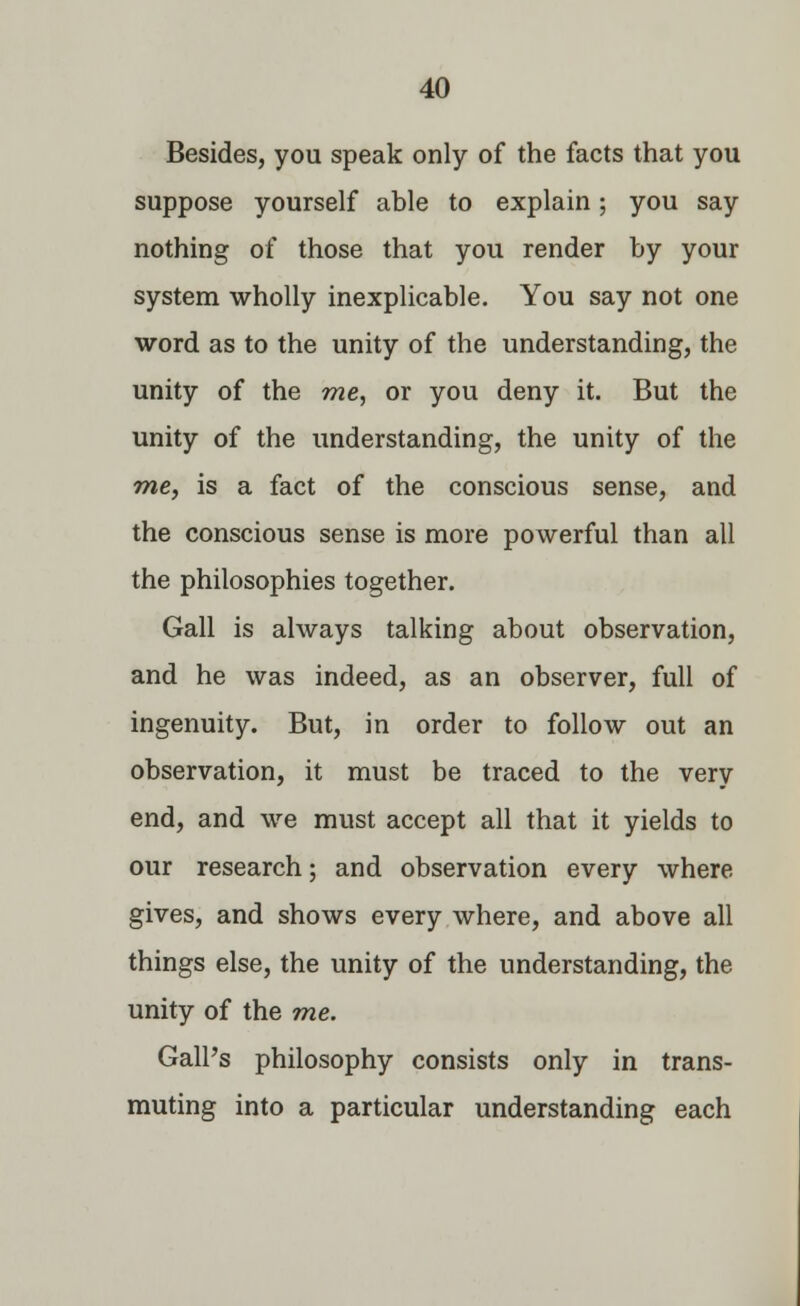 Besides, you speak only of the facts that you suppose yourself able to explain; you say nothing of those that you render by your system wholly inexplicable. You say not one word as to the unity of the understanding, the unity of the me, or you deny it. But the unity of the understanding, the unity of the me, is a fact of the conscious sense, and the conscious sense is more powerful than all the philosophies together. Gall is always talking about observation, and he was indeed, as an observer, full of ingenuity. But, in order to follow out an observation, it must be traced to the very end, and we must accept all that it yields to our research; and observation every where gives, and shows every where, and above all things else, the unity of the understanding, the unity of the me. Gall's philosophy consists only in trans- muting into a particular understanding each