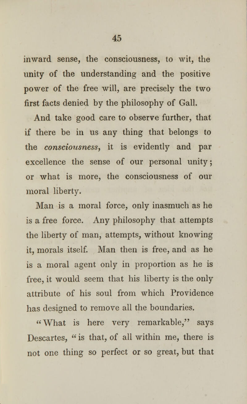 inward sense, the consciousness, to wit, the unity of the understanding and the positive power of the free will, are precisely the two first facts denied by the philosophy of Gall. And take good care to observe further, that if there be in us any thing that belongs to the consciousness, it is evidently and par excellence the sense of our personal unity; or what is more, the consciousness of our moral liberty. Man is a moral force, only inasmuch as he is a free force. Any philosophy that attempts the liberty of man, attempts, without knowing it, morals itself. Man then is free, and as he is a moral agent only in proportion as he is free, it would seem that his liberty is the only attribute of his soul from which Providence has designed to remove all the boundaries. What is here very remarkable, says Descartes,  is that, of all within me, there is not one thing so perfect or so great, but that