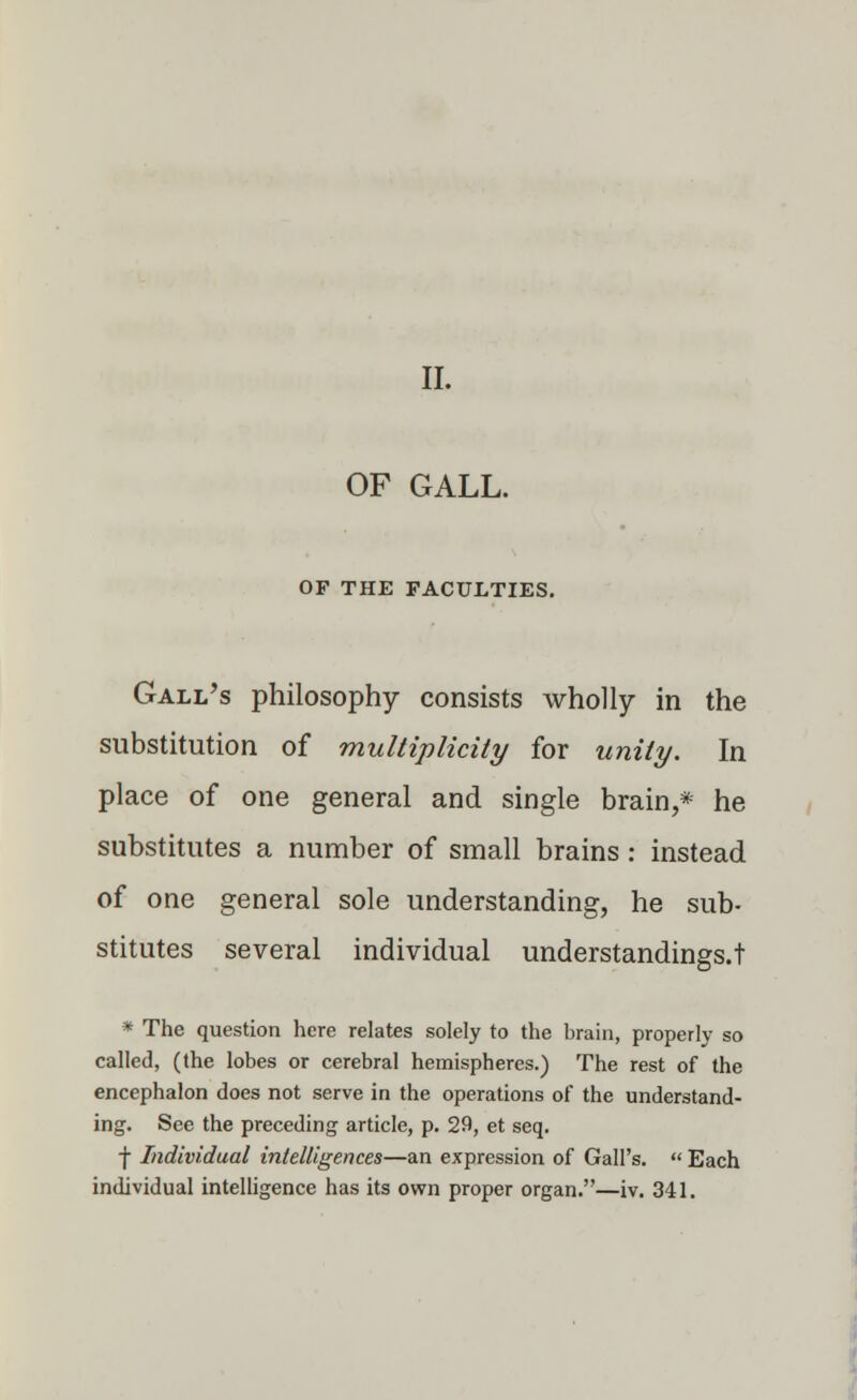 OF GALL. OP THE FACULTIES. Gall's philosophy consists wholly in the substitution of multiplicity for unity. In place of one general and single brain,* he substitutes a number of small brains: instead of one general sole understanding, he sub- stitutes several individual understandings.! * The question here relates solely to the brain, properly so called, (the lobes or cerebral hemispheres.) The rest of the encephalon does not serve in the operations of the understand- ing. See the preceding article, p. 29, et seq. f Individual intelligences—an expression of Gall's.  Each individual intelligence has its own proper organ.—iv. 341.