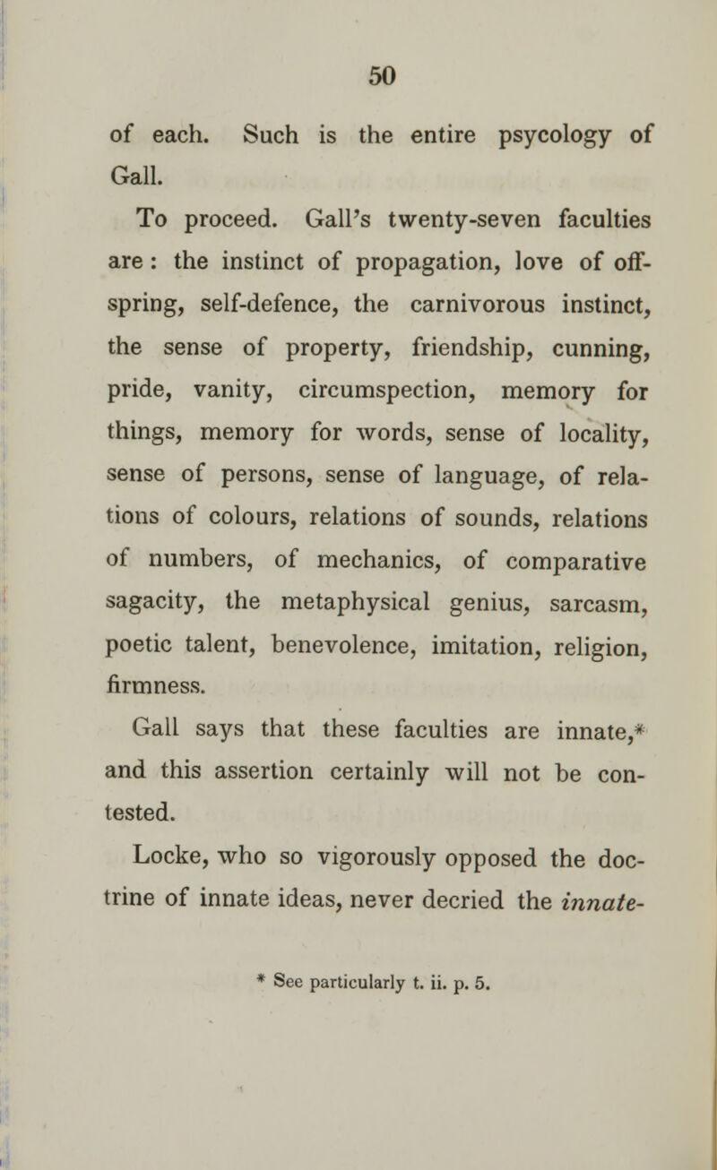 of each. Such is the entire psycology of Gall. To proceed. Gall's twenty-seven faculties are: the instinct of propagation, love of off- spring, self-defence, the carnivorous instinct, the sense of property, friendship, cunning, pride, vanity, circumspection, memory for things, memory for words, sense of locality, sense of persons, sense of language, of rela- tions of colours, relations of sounds, relations of numbers, of mechanics, of comparative sagacity, the metaphysical genius, sarcasm, poetic talent, benevolence, imitation, religion, firmness. Gall says that these faculties are innate,* and this assertion certainly will not be con- tested. Locke, who so vigorously opposed the doc- trine of innate ideas, never decried the innate- * See particularly t. ii. p. 5.