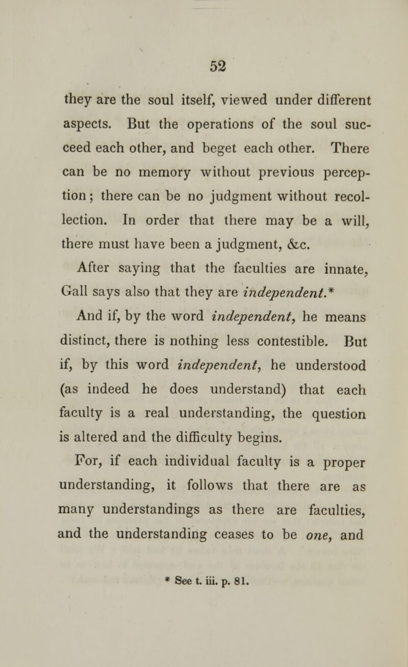 they are the soul itself, viewed under different aspects. But the operations of the soul suc- ceed each other, and beget each other. There can be no memory without previous percep- tion ; there can be no judgment without recol- lection. In order that there may be a will, there must have been a judgment, &c. After saying that the faculties are innate, Gall says also that they are independent* And if, by the word independent, he means distinct, there is nothing less contestible. But if, by this word independent, he understood (as indeed he does understand) that each faculty is a real understanding, the question is altered and the difficulty begins. For, if each individual faculty is a proper understanding, it follows that there are as many understandings as there are faculties, and the understanding ceases to be one, and * See t. iii. p. 81.