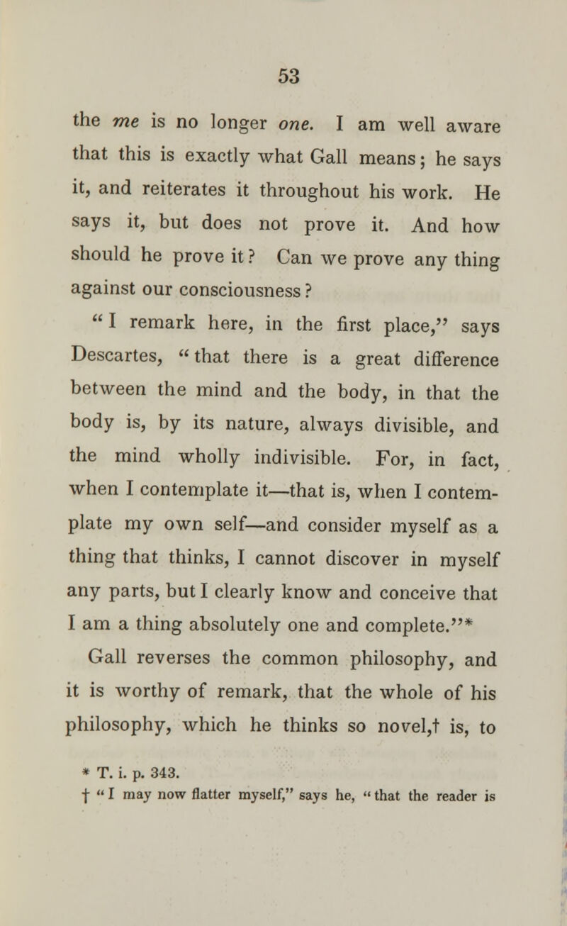 the me is no longer one. I am well aware that this is exactly what Gall means; he says it, and reiterates it throughout his work. He says it, but does not prove it. And how should he prove it ? Can we prove any thing against our consciousness ? I remark here, in the first place, says Descartes, that there is a great difference between the mind and the body, in that the body is, by its nature, always divisible, and the mind wholly indivisible. For, in fact, when I contemplate it—that is, when I contem- plate my own self—and consider myself as a thing that thinks, I cannot discover in myself any parts, but I clearly know and conceive that I am a thing absolutely one and complete.* Gall reverses the common philosophy, and it is worthy of remark, that the whole of his philosophy, which he thinks so novel,! is, to * T. i. p. 343. f I may now flatter myself, says he, that the reader is