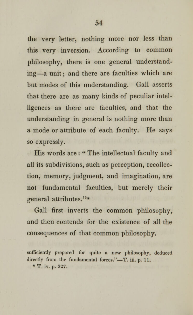 the very letter, nothing more nor less than this very inversion. According to common philosophy, there is one general understand- ing—a unit; and there are faculties which are but modes of this understanding. Gall asserts that there are as many kinds of peculiar intel- ligences as there are faculties, and that the understanding in general is nothing more than a mode or attribute of each faculty. He says so expressly. His words are : The intellectual faculty and all its subdivisions, such as perception, recollec- tion, memory, judgment, and imagination, are not fundamental faculties, but merely their general attributes.* Gall first inverts the common philosophy, and then contends for the existence of all the consequences of that common philosophy. sufficiently prepared for quite a new philosophy, deduced directly from the fundamental forces.—T. Hi. p. 11. * T. iv. p. 327.
