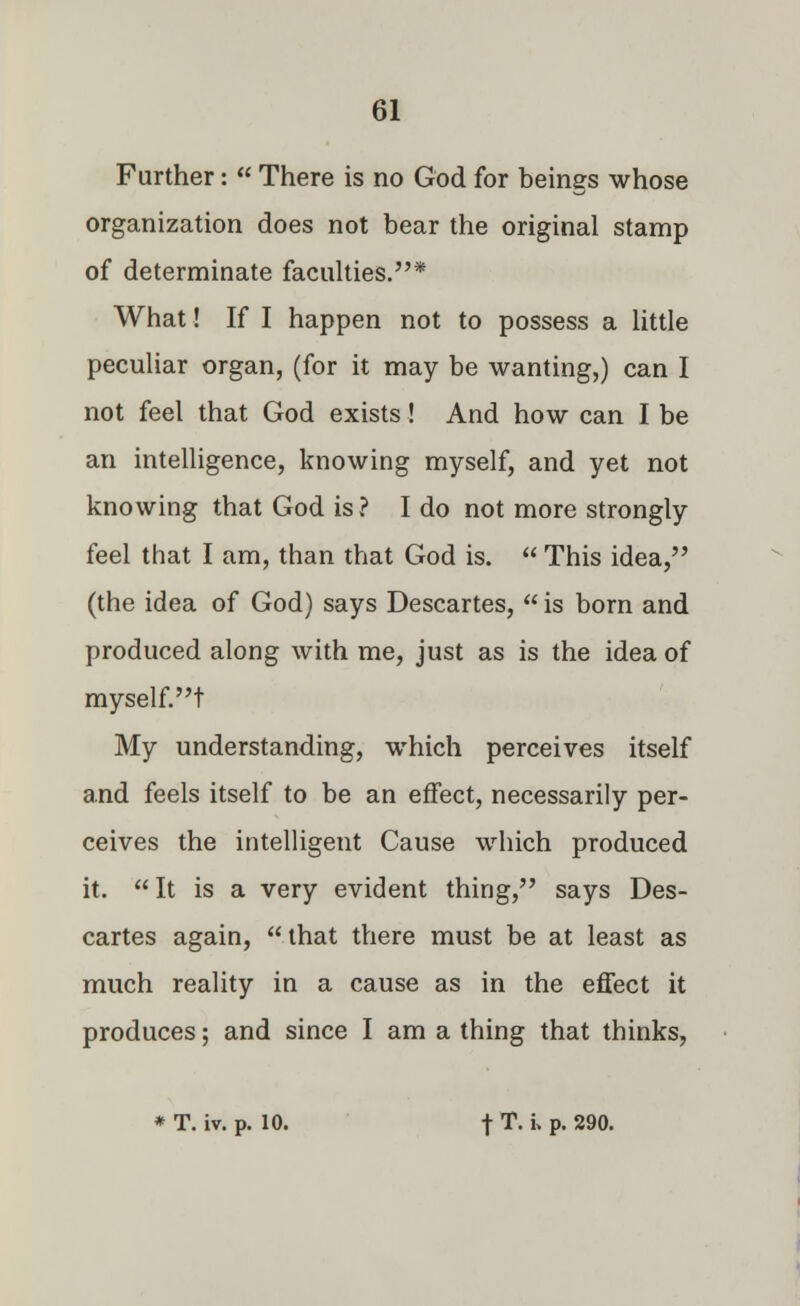 Further:  There is no God for beings whose organization does not bear the original stamp of determinate faculties.* What! If I happen not to possess a little peculiar organ, (for it may be wanting,) can I not feel that God exists! And how can I be an intelligence, knowing myself, and yet not knowing that God is? I do not more strongly feel that I am, than that God is.  This idea, (the idea of God) says Descartes,  is born and produced along with me, just as is the idea of myself.t My understanding, which perceives itself and feels itself to be an effect, necessarily per- ceives the intelligent Cause which produced it. It is a very evident thing, says Des- cartes again,  that there must be at least as much reality in a cause as in the effect it produces; and since I am a thing that thinks,