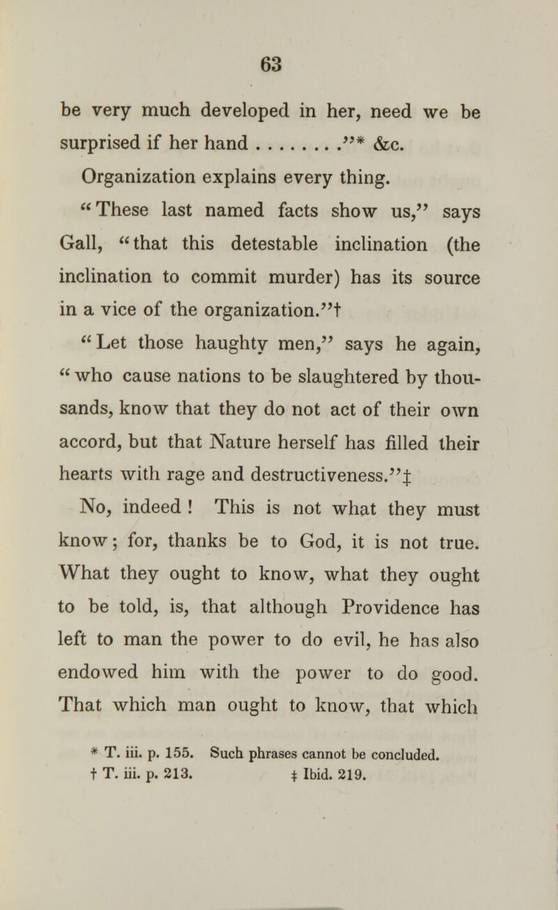 be very much developed in her, need we be surprised if her hand * &c. Organization explains every thing. These last named facts show us, says Gall, that this detestable inclination (the inclination to commit murder) has its source in a vice of the organization.t Let those haughty men, says he again,  who cause nations to be slaughtered by thou- sands, know that they do not act of their own accord, but that Nature herself has filled their hearts with rage and destructiveness.J No, indeed ! This is not what they must know; for, thanks be to God, it is not true. What they ought to know, what they ought to be told, is, that although Providence has left to man the power to do evil, he has also endowed him with the power to do good. That which man ought to know, that which * T. iii. p. 155. Such phrases cannot be concluded, t T. iii. p. 213. * Ibid. 219.