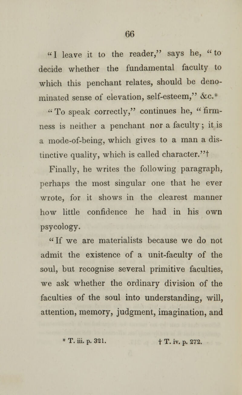 I leave it to the reader, says he, to decide whether the fundamental faculty to which this penchant relates, should be deno- minated sense of elevation, self-esteem, &c* To speak correctly, continues he, firm- ness is neither a penchant nor a faculty; it is a mode-of-being, which gives to a man a dis- tinctive quality, which is called character.! Finally, he writes the following paragraph, perhaps the most singular one that he ever wrote, for it shows in the clearest manner how little confidence he had in his own psycology.  If we are materialists because we do not admit the existence of a unit-faculty of the soul, but recognise several primitive faculties, we ask whether the ordinary division of the faculties of the soul into understanding, will, attention, memory, judgment, imagination, and