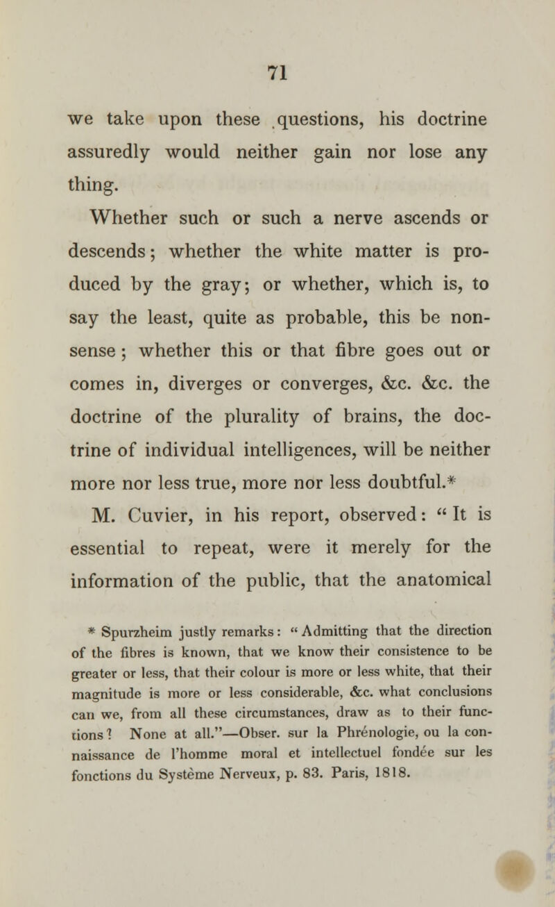 we take upon these questions, his doctrine assuredly would neither gain nor lose any thing. Whether such or such a nerve ascends or descends; whether the white matter is pro- duced by the gray; or whether, which is, to say the least, quite as probable, this be non- sense ; whether this or that fibre goes out or comes in, diverges or converges, &c. &c. the doctrine of the plurality of brains, the doc- trine of individual intelligences, will be neither more nor less true, more nor less doubtful.* M. Cuvier, in his report, observed:  It is essential to repeat, were it merely for the information of the public, that the anatomical * Spurzheim justly remarks:  Admitting that the direction of the fibres is known, that we know their consistence to be greater or less, that their colour is more or less white, that their magnitude is more or less considerable, &c. what conclusions can we, from all these circumstances, draw as to their func- tions 1 None at all.—Obser. sur la Phrenologie, ou la con- naissance de l'homme moral et intellectuel fondee sur les fonctions du Systeme Nerveux, p. 83. Paris, 1818.