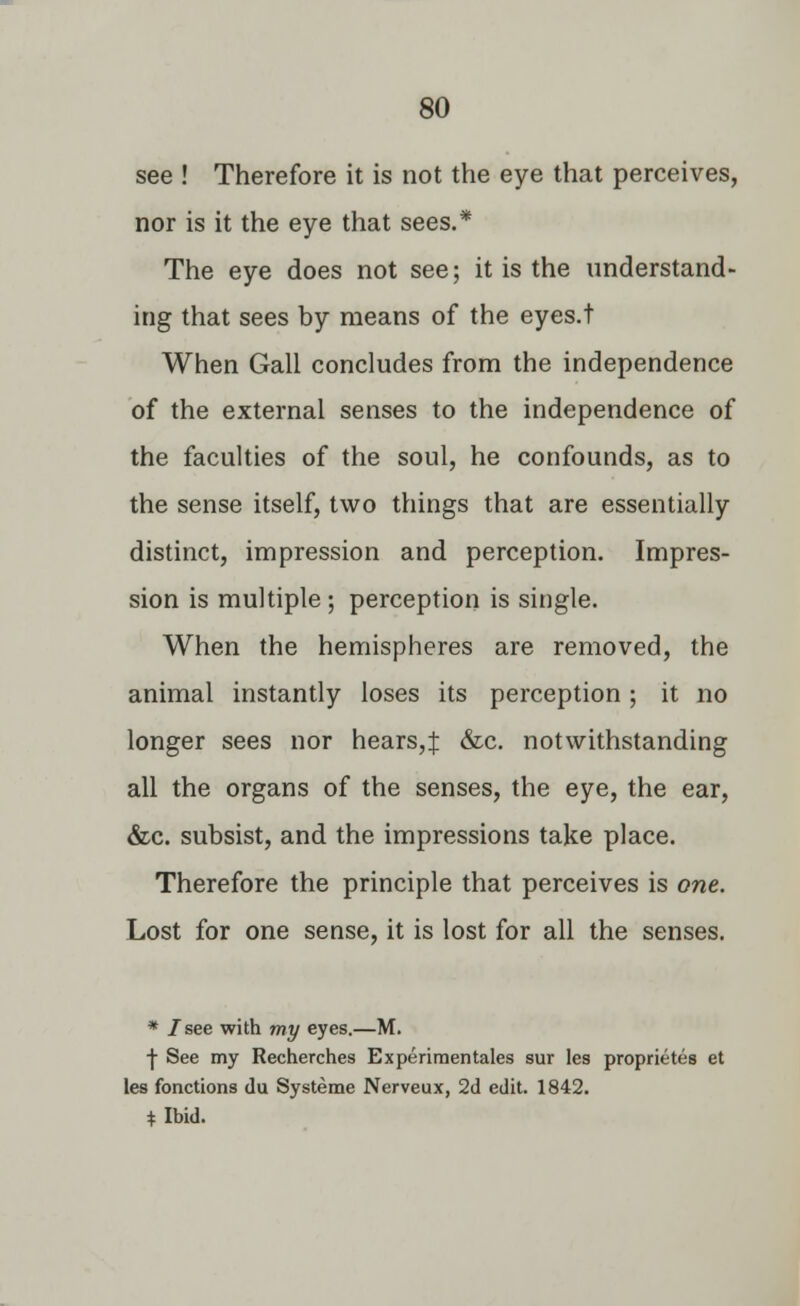 see ! Therefore it is not the eye that perceives, nor is it the eye that sees.* The eye does not see; it is the understand- ing that sees by means of the eyes.t When Gall concludes from the independence of the external senses to the independence of the faculties of the soul, he confounds, as to the sense itself, two things that are essentially distinct, impression and perception. Impres- sion is multiple ; perception is single. When the hemispheres are removed, the animal instantly loses its perception; it no longer sees nor hears,f &c. notwithstanding all the organs of the senses, the eye, the ear, &c. subsist, and the impressions take place. Therefore the principle that perceives is one. Lost for one sense, it is lost for all the senses. * I see with my eyes.—M. ■j- See my Recherches Experimentales sur les proprietes et les fonctions du Systeme Nerveux, 2d edit. 1842. * Ibid.