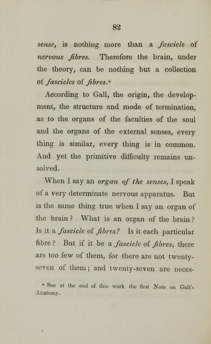 sense, is nothing more than a fascicle of nervous fibres. Therefore the brain, under the theory, can be nothing but a collection of fascicles of fibres.* According to Gall, the origin, the develop- ment, the structure and mode of termination, as to the organs of the faculties of the soul and the organs of the external senses, every thing is similar, every thing is in common. And yet the primitive difficulty remains un- solved. When I say an organ of the senses, I speak of a very determinate nervous apparatus. But is the same thing true when I say an organ of the brain ? What is an organ of the brain ? Is it a fascicle of fibres? Is it each particular fibre ? But if it be a fascicle of fibres, there are too few of them, for there are not twenty- seven of them; and twenty-seven are neces- * See at the end of this work the first Note on Gall's Anatomy.