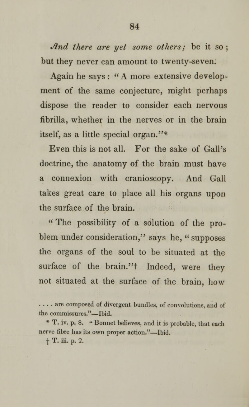 And there are yet some others; be it so ; but they never can amount to twenty-seven. Again he says :  A more extensive develop- ment of the same conjecture, might perhaps dispose the reader to consider each nervous fibrilla, whether in the nerves or in the brain itself, as a little special organ.* Even this is not all. For the sake of Gall's doctrine, the anatomy of the brain must have a connexion with cranioscopy. And Gall takes great care to place all his organs upon the surface of the brain.  The possibility of a solution of the pro- blem under consideration, says he, supposes the organs of the soul to be situated at the surface of the brain.t Indeed, were they not situated at the surface of the brain, how .... are composed of divergent bundles, of convolutions, and of the commissures.—Ibid. * T. iv. p. 8.  Bonnet believes, and it is probable, that each nerve fibre has its own proper action.—Ibid. f T. hi. p. 2.