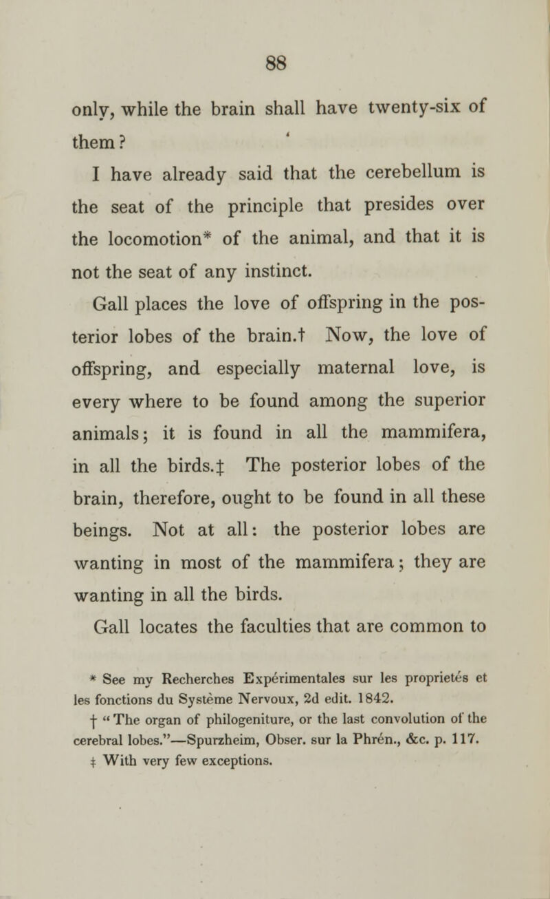 only, while the brain shall have twenty-six of them? I have already said that the cerebellum is the seat of the principle that presides over the locomotion* of the animal, and that it is not the seat of any instinct. Gall places the love of offspring in the pos- terior lobes of the brain.t Now, the love of offspring, and especially maternal love, is every where to be found among the superior animals; it is found in all the mammifera, in all the birds.| The posterior lobes of the brain, therefore, ought to be found in all these beings. Not at all: the posterior lobes are wanting in most of the mammifera; they are wanting in all the birds. Gall locates the faculties that are common to * See my Recherches Experimentales sur les proprietes et les fonctions du Systeme Nervoux, 2d edit. 1842. j-  The organ of philogeniture, or the last convolution of the cerebral lobes.—Spurzheim, Obser. sur la Phren., &c. p. 117. t With very few exceptions.