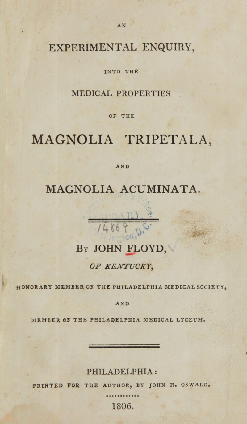 EXPERIMENTAL ENQUIRY, INTO THE MEDICAL PROPERTIES MAGNOLIA TRIPETALA AND MAGNOLIA ACUMINATA. By JOHN FLOYD, OF KENTUCKY, HONORARY MEMBER OF THE PHILADELPHIA MEDICAL SOCIETY, AND MEMBER OF THE PHILADELPHIA MEDICAL LYCEUM. PHILADELPHIA: PRINTED FOR THE AUTHOR, BY JOHN H. OSWALD. 1806.