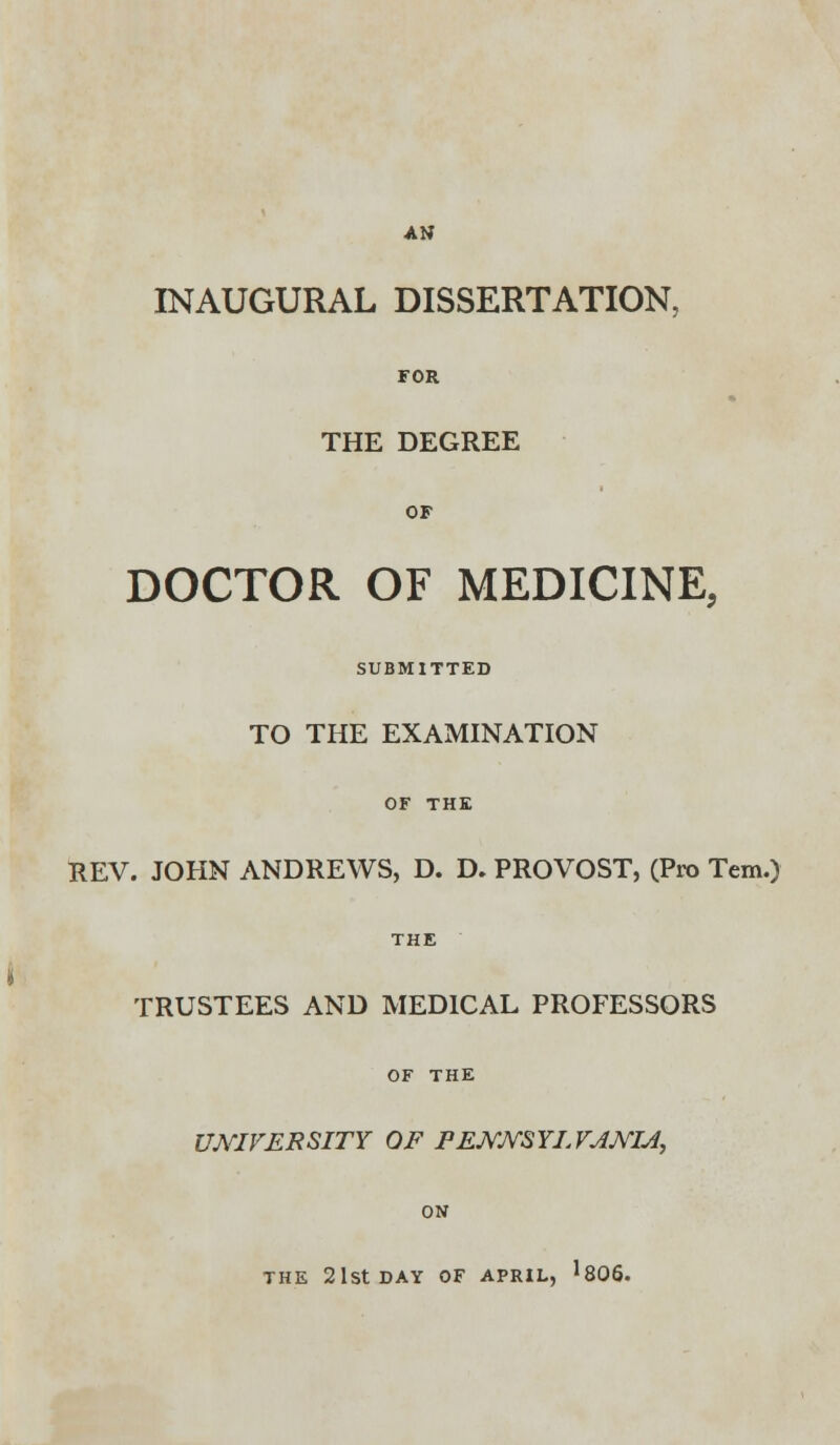 AN INAUGURAL DISSERTATION, FOR THE DEGREE OF DOCTOR OF MEDICINE, SUBMITTED TO THE EXAMINATION OF THE REV. JOHN ANDREWS, D. D. PROVOST, (Pro Tem.) THE TRUSTEES AND MEDICAL PROFESSORS OF THE UNIVERSITY OF PENNSYLVANIA, ON THE 21st DAY OF APRIL, '806.