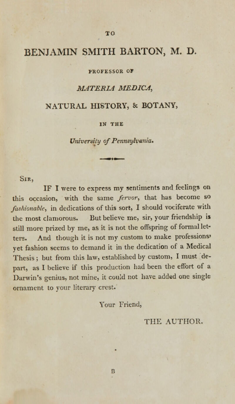 BENJAMIN SMITH BARTON, M. D. PROFESSOR OF MATERIA MEDICA, NATURAL HISTORY, & BOTANY, IN THE University of Pennsylvania. Sir, IF I were to express my sentiments and feelings on this occasion, with the same fervor, that has become so fashionable, in dedications of this sort, I should vociferate with the most clamorous. But believe me, sir, your friendship is still more prized by me, as it is not the offspring of formal let- ters. And though it is not my custom to make professions' yet fashion seems to demand it in the dedication of a Medical Thesis ; but from this law, established by custom, I must de- part, as I believe if this production had been the effort of a Darwin's genius, not mine, it could not have added one single ornament to your literary crest. Your Friend, THE AUTHOR. B