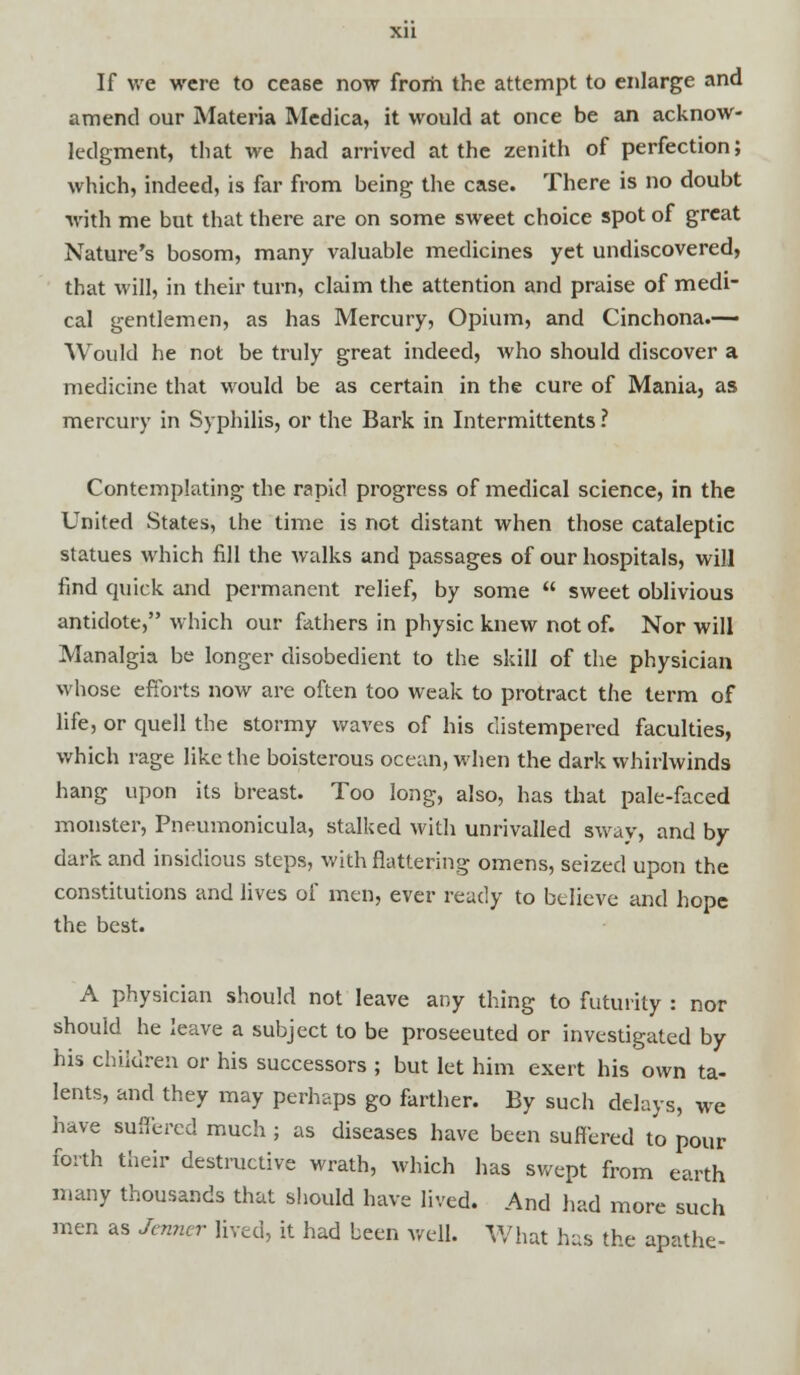 If we were to cease now frorh the attempt to enlarge and amend our Materia Medica, it would at once be an acknow- ledgment, that we had arrived at the zenith of perfection; which, indeed, is far from being the case. There is no doubt with me but that there are on some sweet choice spot of great Nature's bosom, many valuable medicines yet undiscovered, that will, in their turn, claim the attention and praise of medi- cal gentlemen, as has Mercury, Opium, and Cinchona.— Would he not be truly great indeed, who should discover a medicine that would be as certain in the cure of Mania, as mercury in Syphilis, or the Bark in Intermittents ? Contemplating the rapid progress of medical science, in the United States, the time is not distant when those cataleptic statues which fill the walks and passages of our hospitals, will find quick and permanent relief, by some  sweet oblivious antidote, which our fathers in physic knew not of. Nor will Manalgia be longer disobedient to the skill of the physician whose efforts now are often too weak to protract the term of life, or quell the stormy waves of his distempered faculties, which rage like the boisterous ocean, when the dark whirlwinds hang upon its breast. Too long, also, has that pale-faced monster, Pneumonicula, stalked with unrivalled sway, and by dark and insidious steps, with flattering omens, seized upon the constitutions and lives of men, ever ready to believe and hope the best. A physician should not leave any thing to futurity : nor should he leave a subject to be proseeuted or investigated by his children or his successors ; but let him exert his own ta- lents, and they may perhaps go farther. By such delays, we have suffered much ; as diseases have been suffered to pour forth their destructive wrath, which has swept from earth many thousands that should have lived. And had more such men as Jcnncr lived, it had been well. What has the apathe-