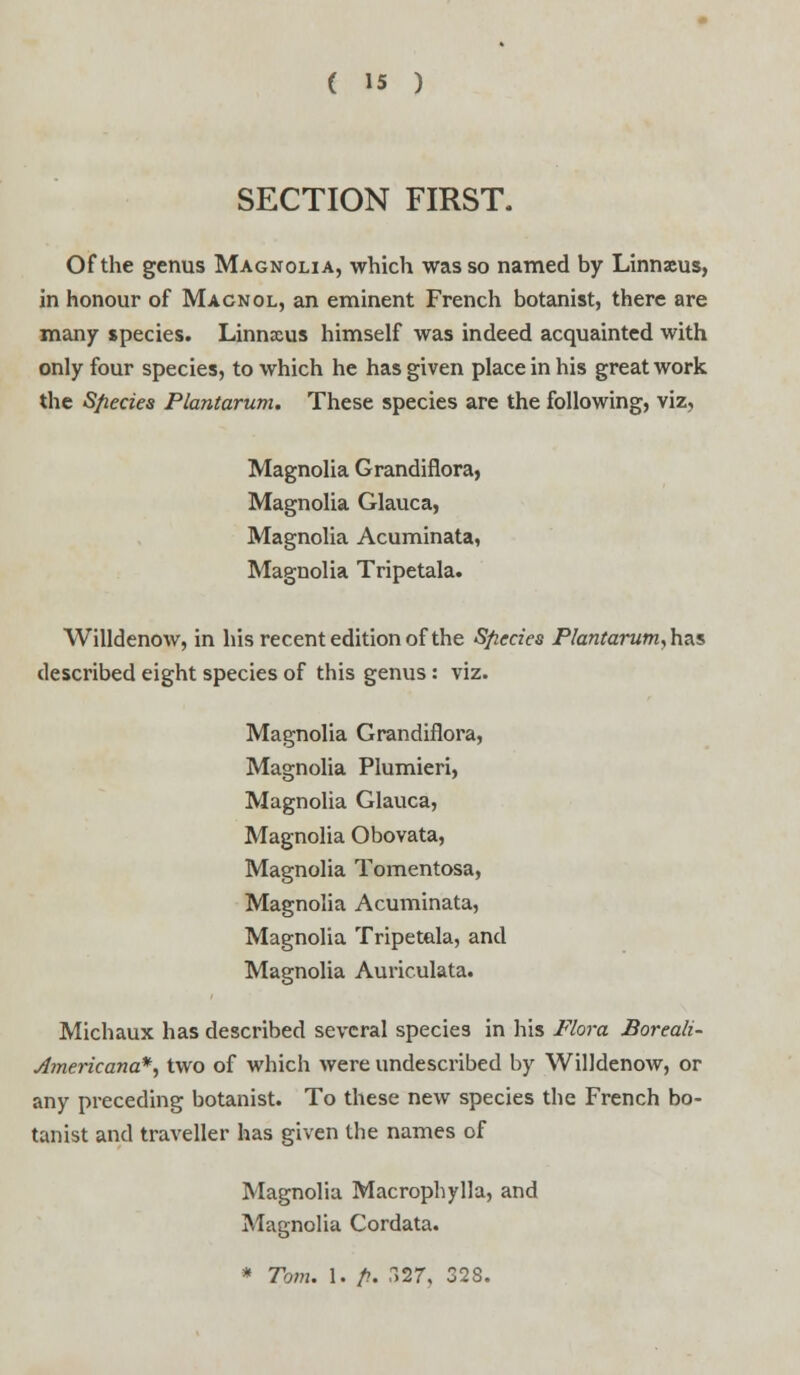 SECTION FIRST. Of the genus Magnolia, which was so named by Linnaeus, in honour of Macnol, an eminent French botanist, there are many species. Linnaus himself was indeed acquainted with only four species, to which he has given place in his great work the Sfiecies Plantarum. These species are the following, viz, Magnolia Grandiflora, Magnolia Glauca, Magnolia Acuminata, Magnolia Tripetala. Willdenow, in his recent edition of the Sfiecies Plantarum,h<is described eight species of this genus: viz. Magnolia Grandiflora, Magnolia Plumieri, Magnolia Glauca, Magnolia Obovata, Magnolia Tomentosa, Magnolia Acuminata, Magnolia Tripetala, and Magnolia Auriculata. Michaux has described several species in his Flora Boreali- Amerkana*, two of which were undescribed by Willdenow, or any preceding botanist. To these new species the French bo- tanist and traveller has given the names of Magnolia Macrophylla, and Magnolia Cordata. * Tom. 1. /?. 327, 328.