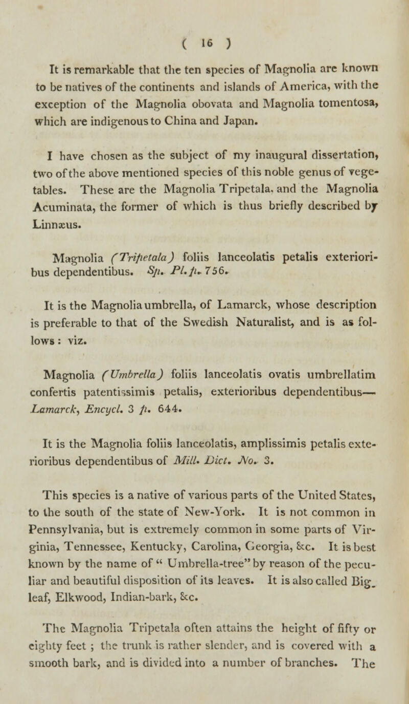 It is remarkable that the ten species of Magnolia are known to be natives of the continents and islands of America, with the exception of the Magnolia obovata and Magnolia tomentosa, which are indigenous to China and Japan. I have chosen as the subject of my inaugural dissertation, two of the above mentioned species of this noble genus of vege- tables. These are the Magnolia Tripetala. and the Magnolia Acuminata, the former of which is thus briefly described bjr Linnxus. Magnolia (Tnfietala) foliis lanceolatis petalis exteriori- bus dependentibus. Sji. Pl.Ju 756. It is the Magnolia umbrella, of Lamarck, whose description is preferable to that of the Swedish Naturalist, and is as fol- lows : viz. Magnolia (Umbrella) foliis lanceolatis ovatis umbrellatim confertis patentissimis petalis, exterioribus dependentibus— Lamarck, Encycl. 3 p. 644. It is the Magnolia foliis lanceolatis, amplissimis petalis exte- rioribus dependentibus of Mill* Diet. JVo. 3. This species is a native of various parts of the United States, to the south of the state of New-York. It is not common in Pennsylvania, but is extremely common in some parts of Vir- ginia, Tennessee, Kentucky, Carolina, Georgia, Sec. It is best known by the name of Umbrella-tree by reason of the pecu- liar and beautiful disposition of its leaves. It is also called Big. leaf, Elkwood, Indian-bark, 8cc. The Magnolia Tripetala often attains the height of fifty or eighty feet ; the trunk is rather slender, and is covered with a smooth bark, and is divided into a number of branches. The