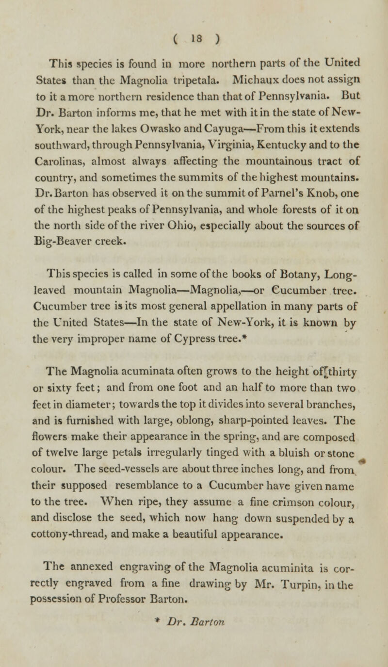 This species is found in more northern parts of the United States than the Magnolia tripetala. Michaux does not assign to it a more northern residence than that of Pennsylvania. But Dr. Barton informs me, that he met with it in the state of New- York, near the lakes Owasko and Cayuga—From this it extends southward, through Pennsylvania, Virginia, Kentucky and to the Carolinas, almost always affecting the mountainous tract of country, and sometimes the summits of the highest mountains. Dr. Barton has observed it on the summit of ParnePs Knob, one of the highest peaks of Pennsylvania, and whole forests of it on the north side of the river Ohio, especially about the sources of Big-Beaver creek. This species is called in some of the books of Botany, Long- leaved mountain Magnolia—Magnolia,—or Cucumber tree. Cucumber tree is its most general appellation in many parts of the United States—In the state of New-York, it is known by the very improper name of Cypress tree.* The Magnolia acuminata often grows to the height of[thirty or sixty feet; and from one foot and an half to more than two feet in diameter; towards the top it divides into several branches, and is furnished with large, oblong, sharp-pointed leaves. The flowers make their appearance in the spring, and are composed of twelve large petals irregularly tinged with a bluish or stone colour. The seed-vessels are about three inches long, and from their supposed resemblance to a Cucumber have given name to the tree. When ripe, they assume a fine crimson colour, and disclose the seed, which now hang down suspended by a cottony-thread, and make a beautiful appearance. The annexed engraving of the Magnolia acuminita is cor- rectly engraved from a fine drawing by Mr. Turpin, in the possession of Professor Barton. * Dr. Barton