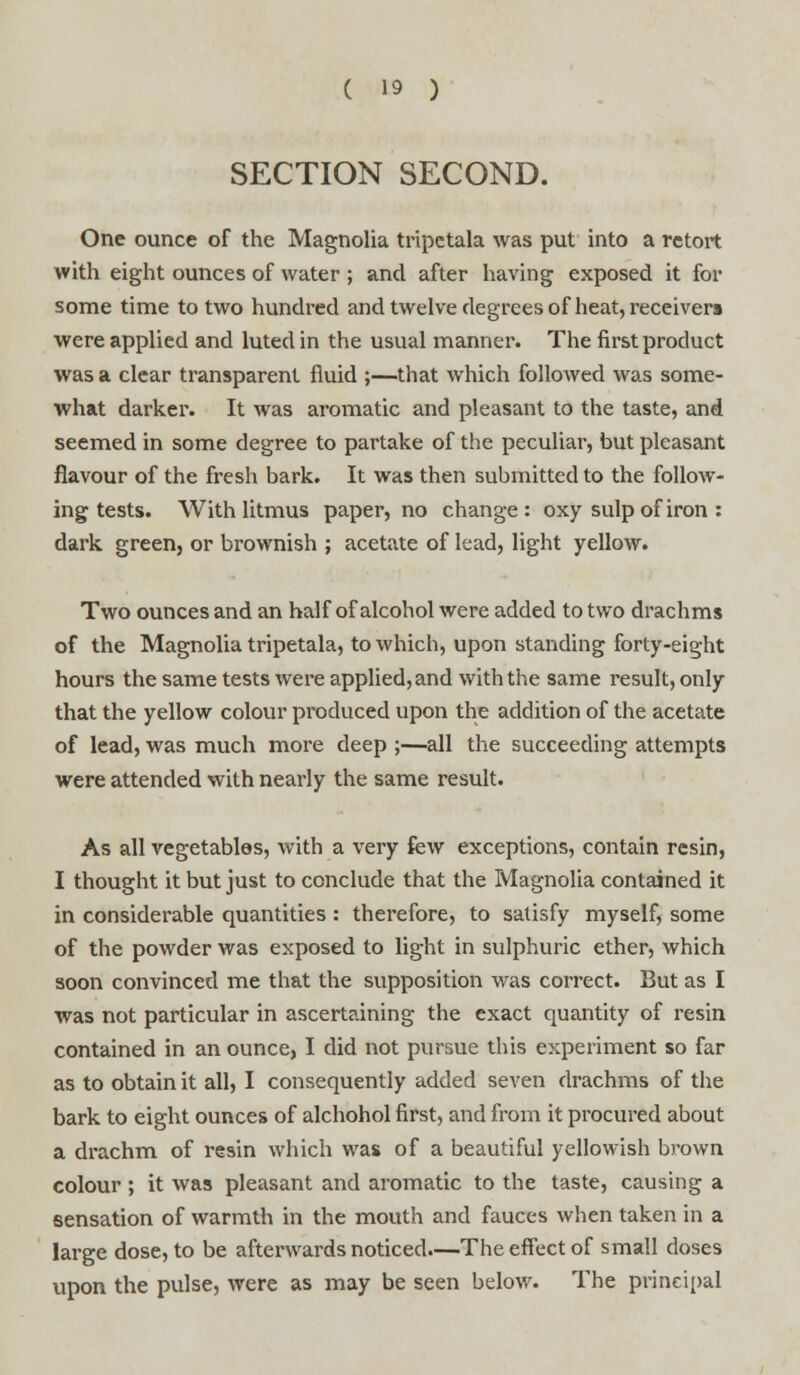 SECTION SECOND. One ounce of the Magnolia tripctala was put into a retort with eight ounces of water ; and after having exposed it for some time to two hundred and twelve degrees of heat, receivers were applied and luted in the usual manner. The first product was a clear transparent fluid ;—that which followed was some- what darker. It was aromatic and pleasant to the taste, and seemed in some degree to partake of the peculiar, but pleasant flavour of the fresh bark. It was then submitted to the follow- ing tests. With litmus paper, no change: oxy sulp of iron : dark green, or brownish ; acetate of lead, light yellow. Two ounces and an half of alcohol were added to two drachms of the Magnolia tripetala, to which, upon standing forty-eight hours the same tests were applied, and with the same result, only that the yellow colour produced upon the addition of the acetate of lead, was much more deep ;—all the succeeding attempts were attended with nearly the same result. As all vegetables, with a very few exceptions, contain resin, I thought it but just to conclude that the Magnolia contained it in considerable quantities : therefore, to satisfy myself, some of the powder was exposed to light in sulphuric ether, which soon convinced me that the supposition was correct. But as I was not particular in ascertaining the exact quantity of resin contained in an ounce, I did not pursue this experiment so far as to obtain it all, I consequently added seven drachms of the bark to eight ounces of alchohol first, and from it procured about a drachm of resin which was of a beautiful yellowish brown colour; it was pleasant and aromatic to the taste, causing a sensation of warmth in the mouth and fauces when taken in a large dose, to be afterwards noticed.—The effect of small doses upon the pulse, were as may be seen below. The principal