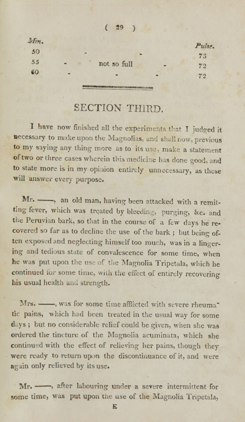 Mm' Pulse. 50 • 73 5d - not so full - 72 72 SECTION THIRD. I have now finished all the experiments that I judjred it necessary to make upon the Magnolias, and shall now, previous to my saying any thing more as to its use, make a statement of two or three cases wherein this medicine has done good, and to state more is in my opinion entirely unnecessary, as these will answer every purpose. Mr » a old man, having been attacked with a remit- ting fever, which was treated by bleeding, purging, Sec. and the Peruvian bark, so that in the course of a few days he re- covered so far as to decline the use of the bark ; but being of- ten exposed and neglecting himself too much, was in a linger- ing and tedious state of convalescence for some time, when he was put upon the use of the Magnolia Tripetala, which he continued tor some time, with the effect of entirely recovering his usual health and strength. Mrs. , was for some time afflicted with severe rheuma tic pains, which had been treated in the usual way for some days ; but no considerable relief could be given, when she was ordered the tincture of the Magnolia acuminata, which she continued with the effect of relieving her pains, though they were ready to return upon the discontinuance of it, and were again only relieved by its use. Mr. after labouring under a severe intermittent for some time, was put upon the use of the Magnolia Tripetala, £