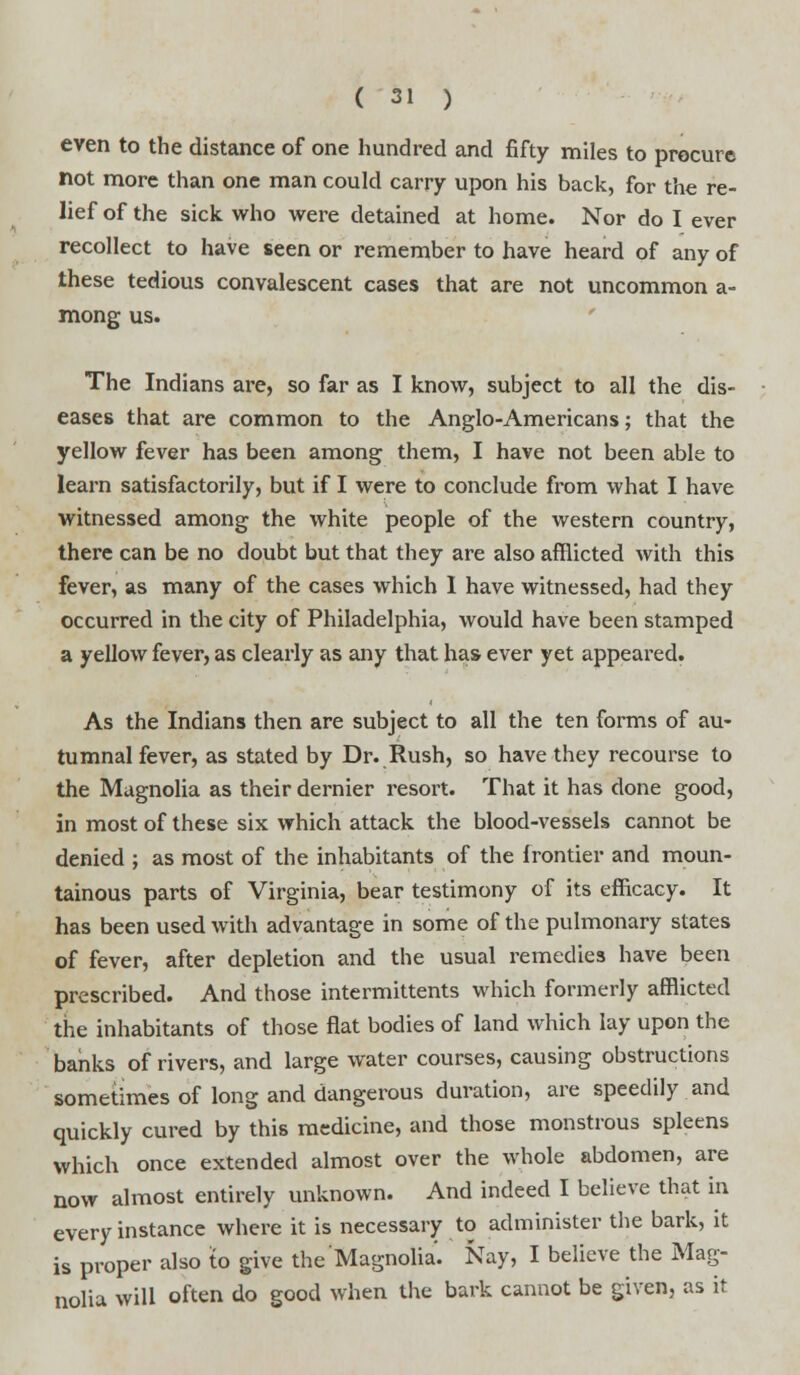 even to the distance of one hundred and fifty miles to procure not more than one man could carry upon his back, for the re- lief of the sick who were detained at home. Nor do I ever recollect to have seen or remember to have heard of any of these tedious convalescent cases that are not uncommon a- mong us. The Indians are, so far as I know, subject to all the dis- eases that are common to the Anglo-Americans; that the yellow fever has been among them, I have not been able to learn satisfactorily, but if I were to conclude from what I have witnessed among the white people of the western country, there can be no doubt but that they are also afflicted with this fever, as many of the cases which 1 have witnessed, had they occurred in the city of Philadelphia, would have been stamped a yellow fever, as clearly as any that has ever yet appeared. As the Indians then are subject to all the ten forms of au- tumnal fever, as stated by Dr. Rush, so have they recourse to the Magnolia as their dernier resort. That it has done good, in most of these six which attack the blood-vessels cannot be denied ; as most of the inhabitants of the frontier and moun- tainous parts of Virginia, bear testimony of its efficacy. It has been used with advantage in some of the pulmonary states of fever, after depletion and the usual remedies have been prescribed. And those intermittents which formerly afflicted the inhabitants of those flat bodies of land which lay upon the banks of rivers, and large water courses, causing obstructions sometimes of long and dangerous duration, are speedily and quickly cured by this medicine, and those monstrous spleens which once extended almost over the whole abdomen, are now almost entirely unknown. And indeed I believe that in every instance where it is necessary to administer the bark, it is proper also to give the Magnolia. Nay, I believe the Mag- nolia will often do good when the bark cannot be given, as it