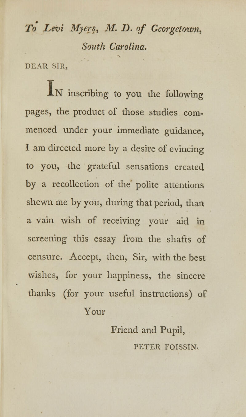 To Levi Myers, M. 1). of Georgetown, South Carolina. DEAR SIR, AN inscribing to you the following pages, the product of those studies com- menced under your immediate guidance, I am directed more by a desire of evincing to you, the grateful sensations created by a recollection of the' polite attentions shewn me by you, during that period, than a vain wish of receiving your aid in screening this essay from the shafts of censure. Accept, then, Sir, with the best wishes, for your happiness, the sincere thanks (for your useful instructions) of Your Friend and Pupil, PETER FOISSIN.