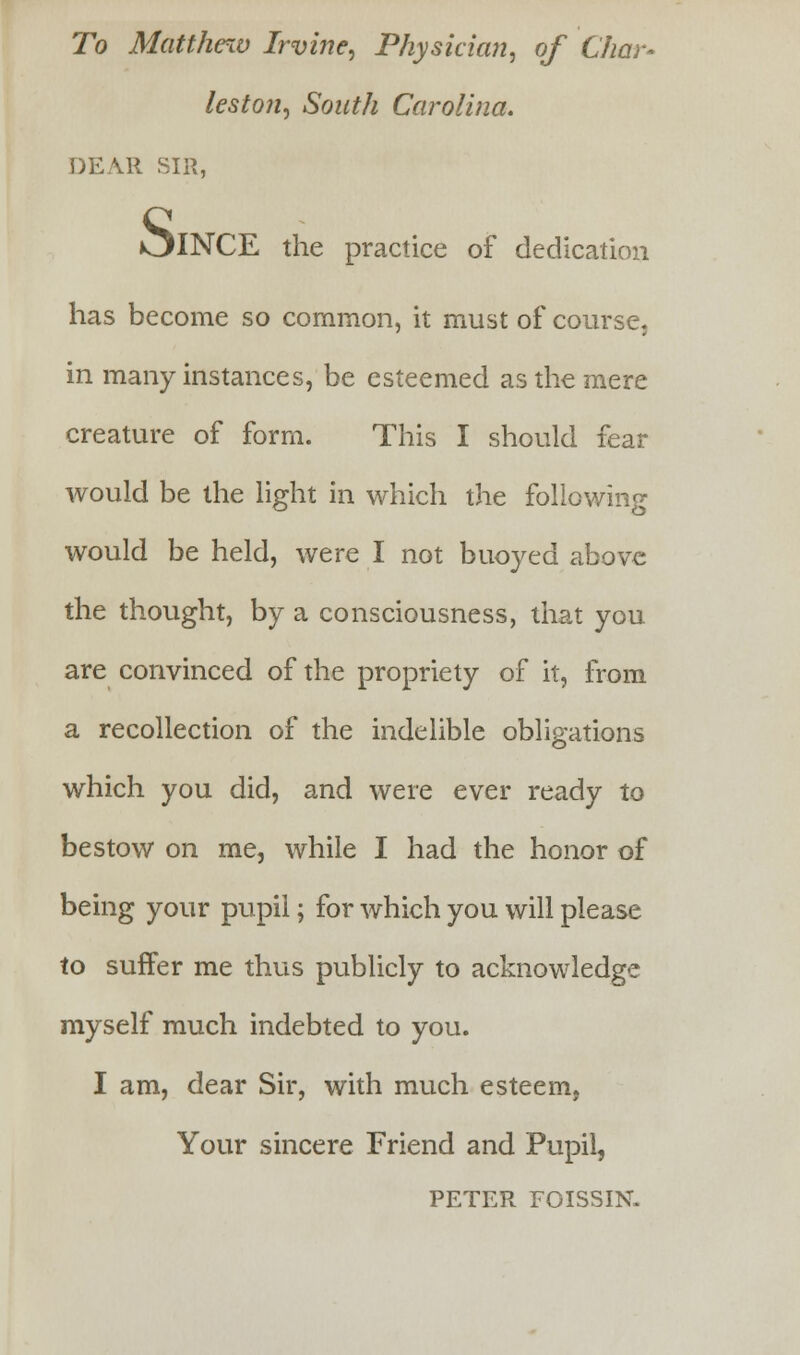 To Matthew Irvine, Physician, of Char- leston, South Carolina. DEAR SIR, >^INCE the practice of dedication has become so common, it must of course, in many instances, be esteemed as the mere creature of form. This I should fear would be the light in which the following would be held, were I not buoyed above the thought, by a consciousness, that you are convinced of the propriety of it, from a recollection of the indelible obligations which you did, and were ever ready to bestow on me, while I had the honor of being your pupil; for which you will please to suffer me thus publicly to acknowledge myself much indebted to you. I am, dear Sir, with much esteem, Your sincere Friend and Pupil, PETER FOISSIN-