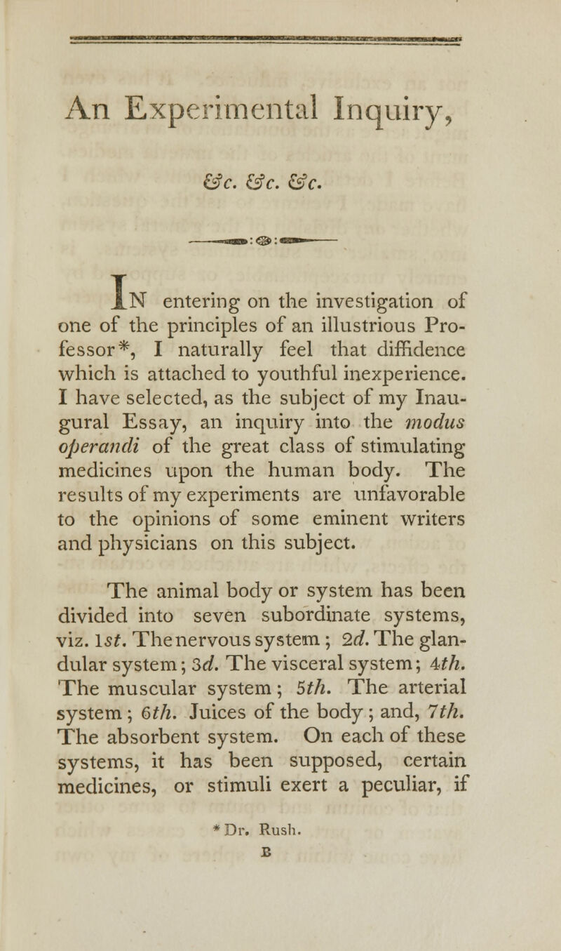 An Experimental Inquiry, &c. &c. &c. AN entering on the investigation of one of the principles of an illustrious Pro- fessor*, I naturally feel that diffidence which is attached to youthful inexperience. I have selected, as the subject of my Inau- gural Essay, an inquiry into the modus operandi of the great class of stimulating medicines upon the human body. The results of my experiments are unfavorable to the opinions of some eminent writers and physicians on this subject. The animal body or system has been divided into seven subordinate systems, viz. 1st. The nervous system ; 2d. The glan- dular system; $d. The visceral system; 4th. The muscular system; 5th. The arterial system ; 6th. Juices of the body ; and, 7th. The absorbent system. On each of these systems, it has been supposed, certain medicines, or stimuli exert a peculiar, if *Dr. Rush. £