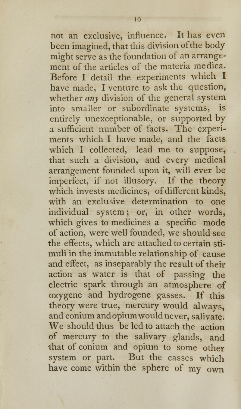 16 not an exclusive, influence. It has even been imagined, that this division of the body might serve as the foundation of an arrange- ment of the articles of the materia medica. Before I detail the experiments which I have made, I venture to ask the question, whether any division of the general system into smaller or subordinate systems, is entirely unexceptionable, or supported by a sufficient number of facts. The experi- ments which I have made, and the facts which I collected, lead me to suppose, that such a division, and every medical arrangement founded upon it, will ever be imperfect, if not illusory. If the theory which invests medicines, of different kinds, with an exclusive determination to one individual system; or, in other words, which gives to medicines a specific mode of action, were well founded, we should see the effects, which are attached to certain sti- muli in the immutable relationship of cause and effect, as inseparably the result of their action as water is that of passing the electric spark through an atmosphere of oxygene and hydrogene gasses. If this theory were true, mercury would always, and conium and opium would never, salivate. We should thus be led to attach the action of mercury to the salivary glands, and that of conium and opium to some other system or part. But the casses which have come within the sphere of my own