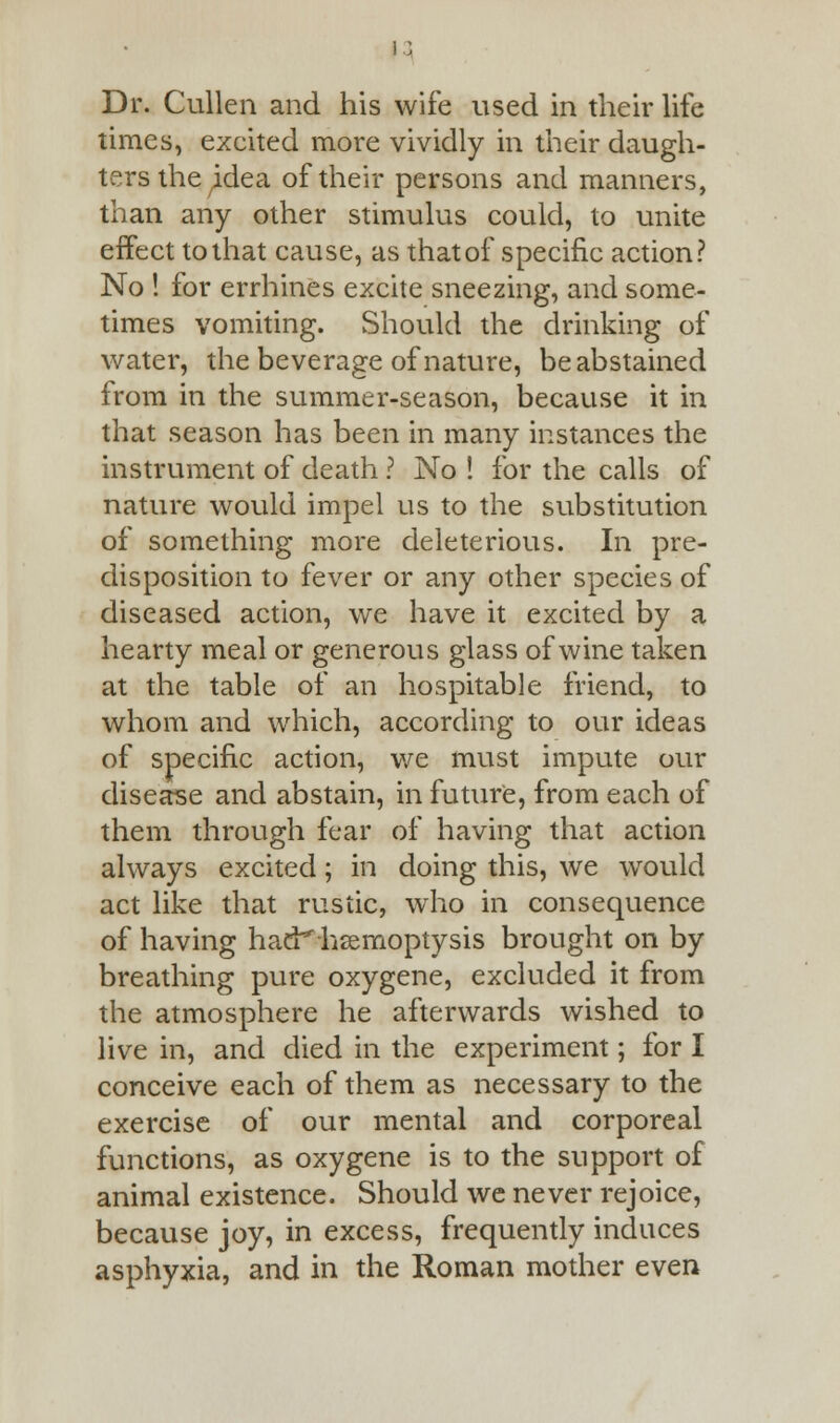 Dr. Cullen and his wife used in their life times, excited more vividly in their daugh- ters the ^dea of their persons and manners, than any other stimulus could, to unite effect to that cause, as that of specific action? No ! for errhines excite sneezing, and some- times vomiting. Should the drinking of water, the beverage of nature, be abstained from in the summer-season, because it in that season has been in many instances the instrument of death ? No ! for the calls of nature would impel us to the substitution of something more deleterious. In pre- disposition to fever or any other species of diseased action, we have it excited by a hearty meal or generous glass of wine taken at the table of an hospitable friend, to whom and which, according to our ideas of specific action, we must impute our disease and abstain, in future, from each of them through fear of having that action always excited; in doing this, we would act like that rustic, who in consequence of having had^hsemoptysis brought on by breathing pure oxygene, excluded it from the atmosphere he afterwards wished to live in, and died in the experiment; for I conceive each of them as necessary to the exercise of our mental and corporeal functions, as oxygene is to the support of animal existence. Should we never rejoice, because joy, in excess, frequently induces asphyxia, and in the Roman mother even