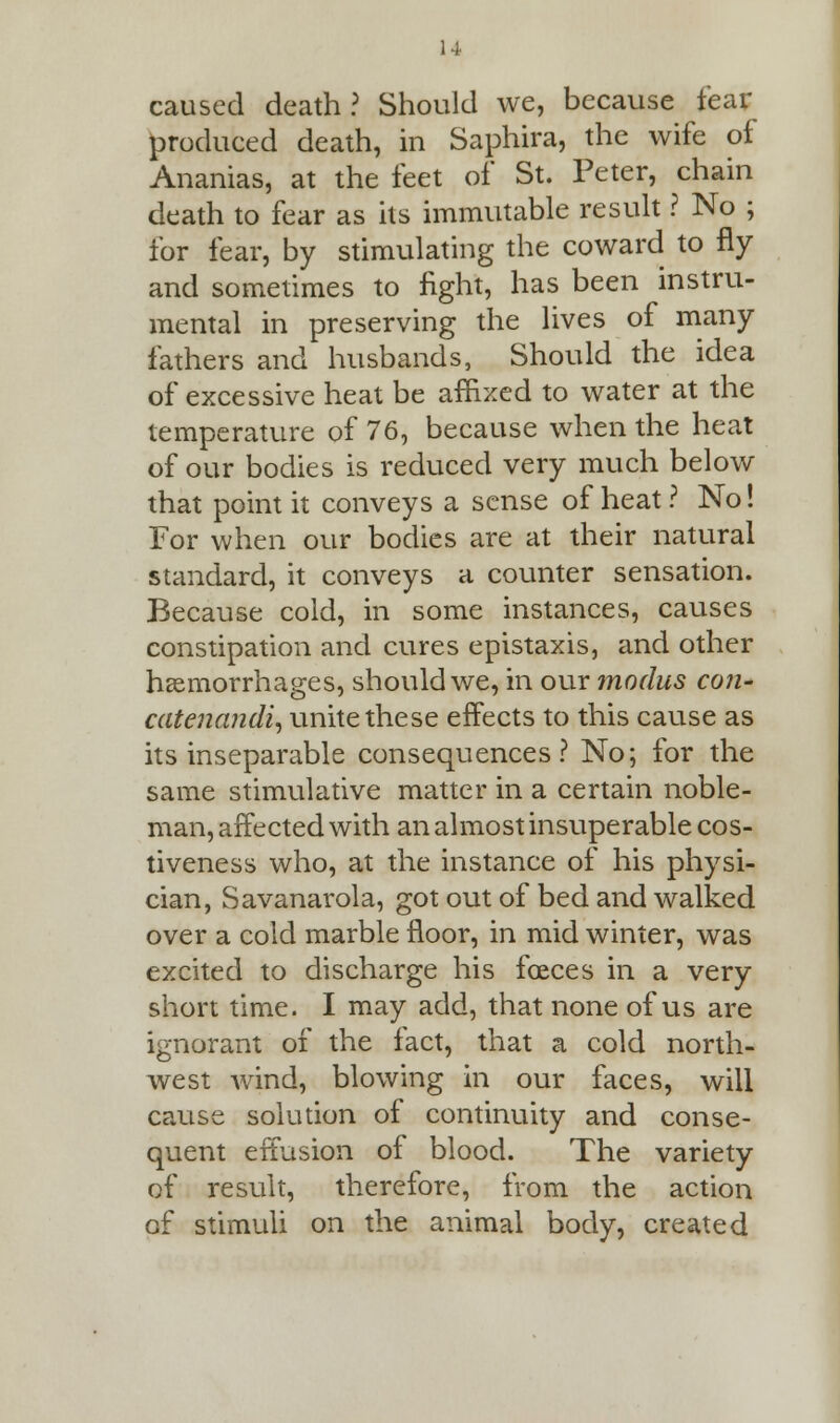 caused death? Should we, because tear produced death, in Saphira, the wife of Ananias, at the feet of St. Peter, chain death to fear as its immutable result ? No ; for fear, by stimulating the coward to fly and sometimes to fight, has been instru- mental in preserving the lives of many fathers and husbands, Should the idea of excessive heat be affixed to water at the temperature of 76, because when the heat of our bodies is reduced very much below that point it conveys a sense of heat ? No! For when our bodies are at their natural standard, it conveys a counter sensation. Because cold, in some instances, causes constipation and cures epistaxis, and other haemorrhages, should we, in our modus con- catenandi, unite these effects to this cause as its inseparable consequences? No; for the same stimulative matter in a certain noble- man, affected with an almost insuperable cos- tiveness who, at the instance of his physi- cian, Savanarola, got out of bed and walked over a cold marble floor, in mid winter, was excited to discharge his foeces in a very short time. I may add, that none of us are ignorant of the fact, that a cold north- west wind, blowing in our faces, will cause solution of continuity and conse- quent effusion of blood. The variety of result, therefore, from the action of stimuli on the animal body, created