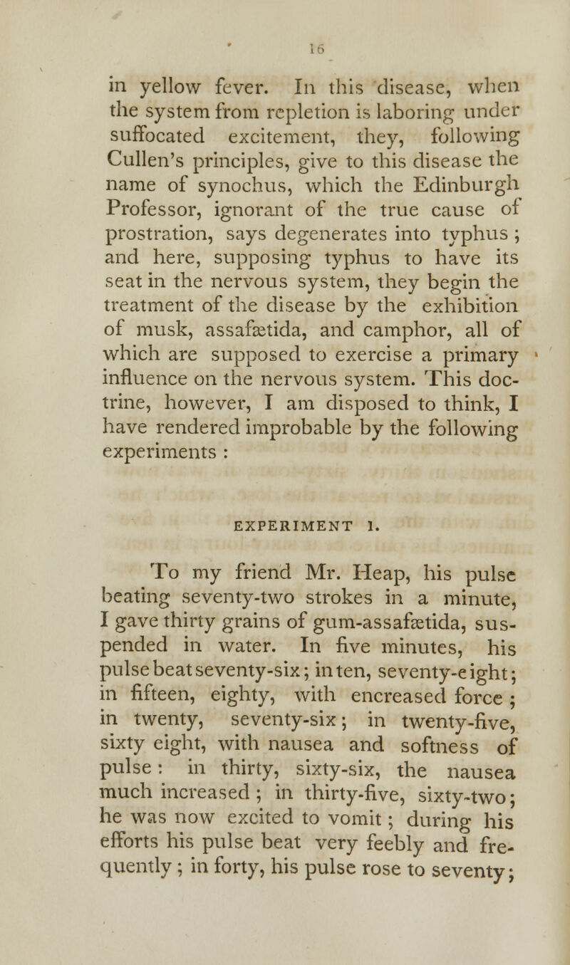 in yellow fever. In this disease, when the system from repletion is laboring under suffocated excitement, they, following Cullen's principles, give to this disease the name of synochus, which the Edinburgh Professor, ignorant of the true cause of prostration, says degenerates into typhus ; and here, supposing typhus to have its seat in the nervous system, they begin the treatment of the disease by the exhibition of musk, assafsetida, and camphor, all of which are supposed to exercise a primary influence on the nervous system. This doc- trine, however, I am disposed to think, I have rendered improbable by the following experiments : EXPERIMENT 1. To my friend Mr. Heap, his pulse beating seventy-two strokes in a minute, I gave thirty grains of gum-assafcetida, sus- pended in water. In five minutes, his pulse beat seventy-six; in ten, seventy-eight; in fifteen, eighty, with encreased force ; in twenty, seventy-six; in twenty-five, sixty eight, with nausea and softness of pulse: in thirty, sixty-six, the nausea much increased ; in thirty-five, sixty-two; he was now excited to vomit; during his efforts his pulse beat very feebly and fre- quently ; in forty, his pulse rose to seventy;