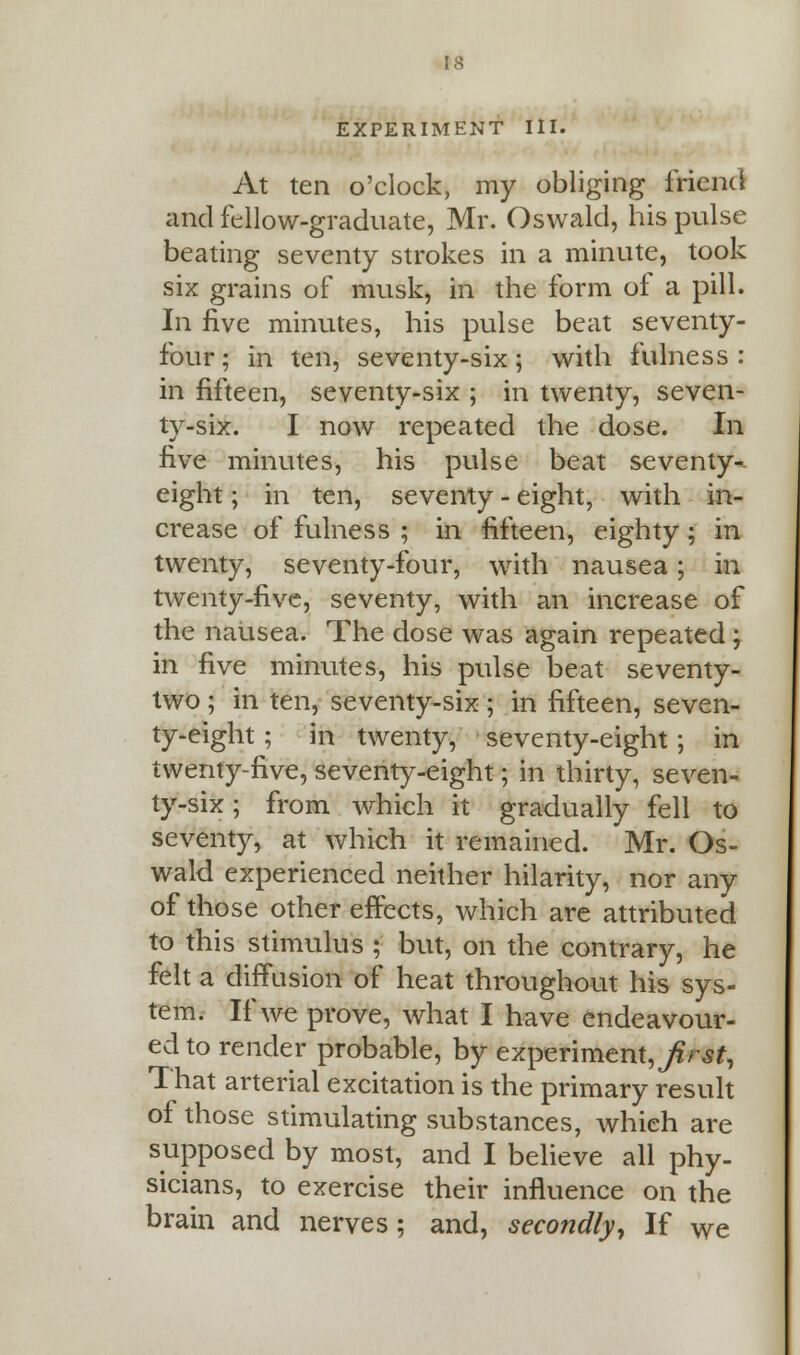 EXPERIMENT III. At ten o'clock, my obliging friend and fellow-graduate, Mr. Oswald, his pulse beating seventy strokes in a minute, took six grains of musk, in the form of a pill. In five minutes, his pulse beat seventy- four; in ten, seventy-six; with fulness: in fifteen, seventy-six ; in twenty, seven- ty-six. I now repeated the dose. In five minutes, his pulse beat seventy-- eight; in ten, seventy - eight, with in- crease of fulness ; in fifteen, eighty; in twenty, seventy-four, with nausea; in twenty-five, seventy, with an increase of the nausea. The dose was again repeated; in five minutes, his pulse beat seventy- two ; in ten, seventy-six; in fifteen, seven- ty-eight ; in twenty, seventy-eight ; in twenty-five, seventy-eight; in thirty, seven- ty-six ; from which it gradually fell to seventy, at which it remained. Mr. Os- wald experienced neither hilarity, nor any of those other effects, which are attributed to this stimulus ; but, on the contrary, he felt a diffusion of heat throughout his sys- tem. If we prove, what I have endeavour- ed to render probable, by experiment,//^, That arterial excitation is the primary result of those stimulating substances, which are supposed by most, and I believe all phy- sicians, to exercise their influence on the brain and nerves; and, secondly, If We