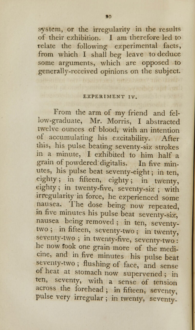 system, or the irregularity in the results of their exhibition. I am therefore led to relate the following experimental facts, from which I shall beg leave to deduce some arguments, which are opposed to generalty-received opinions on the subject. EXPERIMENT IV. From the arm of my friend and fel- low-graduate, Mr. Morris, I abstracted twelve ounces of blood, with an intention of accumulating his excitability. After this, his pulse beating seventy-six strokes in a minute, I exhibited to him half a grain of powdered digitalis. In five min- utes, his pulse beat seventy-eight; in ten, eighty; in fifteen, eighty; in twenty, eighty; in twenty-five, seventy-six ; with irregularity in force, he experienced some nausea. The dose being now repeated, in five minutes his pulse beat seventy-six, nausea being removed ; in ten, seventy- two ; in fifteen, seventy-two ; in twenty, seventy-two ; in twenty-five, seventy-two : he now took one grain more of the medi- cine, and in five minutes his pulse beat seventy-two ; flushing of face, and sense of heat at stomach now supervened ; in ten, seventy, with a sense of tension across the forehead ; in fifteen, seventy, pulse very irregular ; in twenty, seventy-