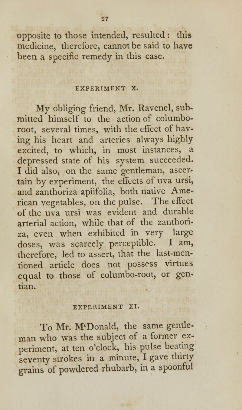 opposite to those intended, resulted : this medicine, therefore, cannot be said to have been a specific remedy in this case. EXPERIMENT X. My obliging friend, Mr. Ravenel, sub- mitted himself to the action of columbo- root, several times, with the effect of hav- ing his heart and arteries always highly excited, to which, in most instances, a depressed state of his system succeeded. I did also, on the same gentleman, ascer- tain by experiment, the effects of uva ursi, and zanthoriza apiifolia, both native Ame- rican vegetables, on the pulse. The effect of the uva ursi was evident and durable arterial action, while that of the zanthori- za, even when exhibited in very large doses, was scarcely perceptible. I am, therefore, led to assert, that the last-men- tioned article does not possess virtues equal to those of columbo-root, or gen- tian. EXPERIMENT XI. To Mr. M'Donald, the same gentle- man who was the subject of a former ex- periment, at ten o'clock, his pulse beating seventy strokes in a minute, I gave thirty grains of powdered rhubarb, in a spoonful