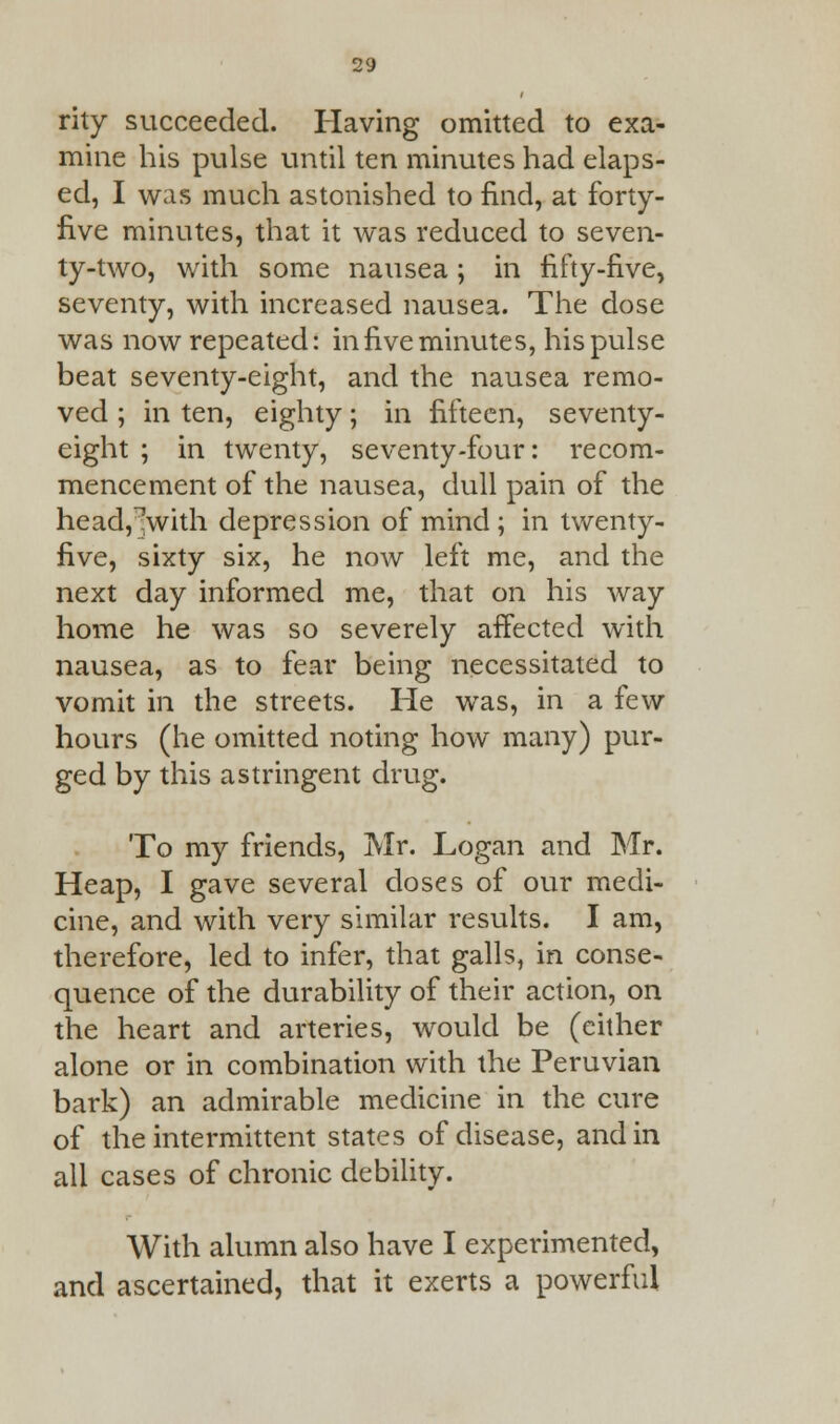 rity succeeded. Having omitted to exa- mine his pulse until ten minutes had elaps- ed, I was much astonished to find, at forty- five minutes, that it was reduced to seven- ty-two, with some nausea; in fifty-five, seventy, with increased nausea. The dose was now repeated: in five minutes, his pulse beat seventy-eight, and the nausea remo- ved ; in ten, eighty; in fifteen, seventy- eight ; in twenty, seventy-four: recom- mencement of the nausea, dull pain of the head,^with depression of mind ; in twenty- five, sixty six, he now left me, and the next day informed me, that on his way home he was so severely affected with nausea, as to fear being necessitated to vomit in the streets. He was, in a few hours (he omitted noting how many) pur- ged by this astringent drug. To my friends, Mr. Logan and Mr. Heap, I gave several doses of our medi- cine, and with very similar results. I am, therefore, led to infer, that galls, in conse- quence of the durability of their action, on the heart and arteries, would be (either alone or in combination with the Peruvian bark) an admirable medicine in the cure of the intermittent states of disease, and in all cases of chronic debility. With alumn also have I experimented, and ascertained, that it exerts a powerful