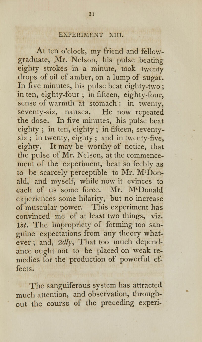 EXPERIMENT XIII. At ten o'clock, my friend and fellow- graduate, Mr. Nelson, his pulse beating eighty strokes in a minute, took twenty drops of oil of amber, on a lump of sugar. In five minutes, his pulse beat eighty-two ; in ten, eighty-four ; in fifteen, eighty-four, sense of warmth at stomach : in twenty, seventy-six, nausea. He now repeated the dose. In five minutes, his pulse beat eighty ; in ten, eighty ; in fifteen, seventy- six ; in twenty, eighty ; and in twenty-five, eighty. It may be worthy of notice, that the pulse of Mr. Nelson, at the commence- ment of the experiment, beat so feebly as to be scarcely perceptible to Mr. McDon- ald, and myself, while now it evinces to each of us some force. Mr. M'Donald experiences some hilarity, but no increase of muscular power. This experiment has convinced me of at least two things, viz. 1st. The impropriety of forming too san- guine expectations from any theory what- ever ; and, 2dly, That too much depend- ance ought not to be placed on weak re- medies for the production of powerful ef- fects. The sanguiferous system has attracted much attention, and observation, through- out the course of the preceding experi-