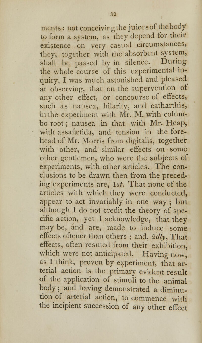 ments : not conceiving the juices of thebod/ to form a system, as they depend for their existence on very casual circumstances, they, together with the absorbent system, shall be passed by in silence. During the whole course of this experimental in- quiry, I was much astonished and pleased at observing, that on the supervention of any other effect, or concourse of effects, such as nausea, hilarity, and catharthis, in the experiment with Mr. M. with colum- bo root; nausea in that with Mr. Heap, with assafsetida, and tension in the fore- head of Mr. Morris from digitalis, together with other, and similar effects on some other gentlemen, who were the subjects of experiments, with other articles. The con- clusions to be drawn then from the preced- ing experiments are, 1st. That none of the articles with which they were conducted, appear to act invariably in one way ; but although I do not credit the theory of spe- cific action, yet I acknowledge, that they may be, and are, made to induce some effects oftener than others ; and, 2dly, That effects, often resuted from their exhibition, which were not anticipated. Having now, as I think, proven by experiment, that ar- terial action is the primary evident result of the application of stimuli to the animal body ; and having demonstrated a diminu- tion of arterial action, to commence with the incipient succession of any other effect